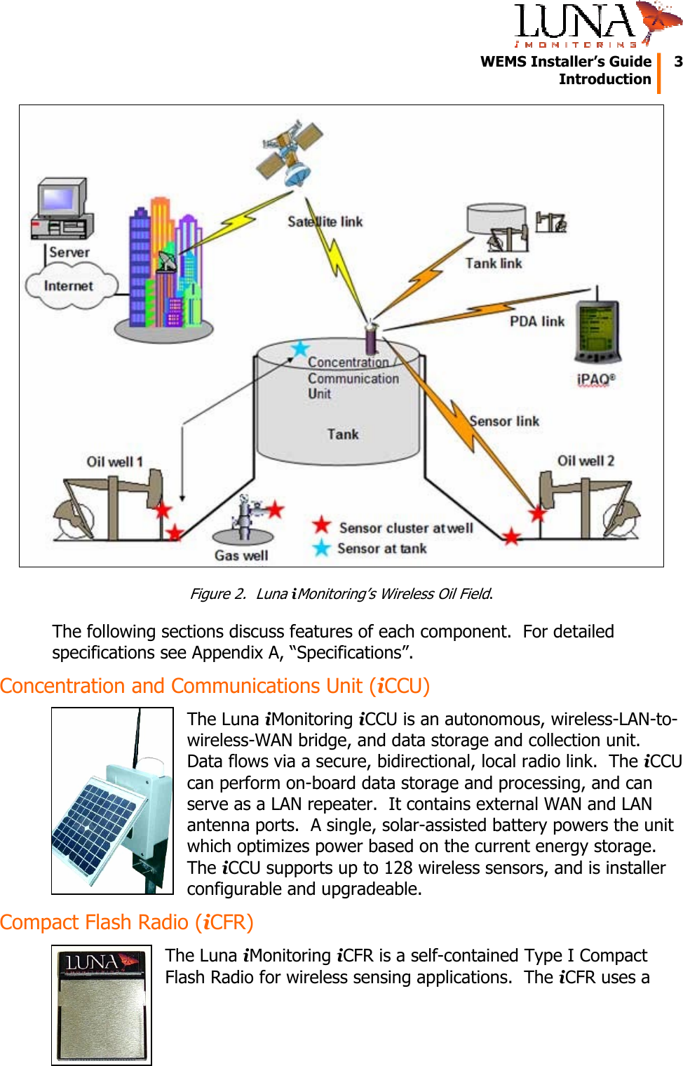   WEMS Installer’s Guide  3  Introduction   Figure 2.  Luna iMonitoring’s Wireless Oil Field. The following sections discuss features of each component.  For detailed specifications see Appendix A, “Specifications”. Concentration and Communications Unit (iCCU) The Luna iMonitoring iCCU is an autonomous, wireless-LAN-to-wireless-WAN bridge, and data storage and collection unit.  Data flows via a secure, bidirectional, local radio link.  The iCCU can perform on-board data storage and processing, and can serve as a LAN repeater.  It contains external WAN and LAN antenna ports.  A single, solar-assisted battery powers the unit which optimizes power based on the current energy storage.  The iCCU supports up to 128 wireless sensors, and is installer configurable and upgradeable. Compact Flash Radio (iCFR) The Luna iMonitoring iCFR is a self-contained Type I Compact Flash Radio for wireless sensing applications.  The iCFR uses a 