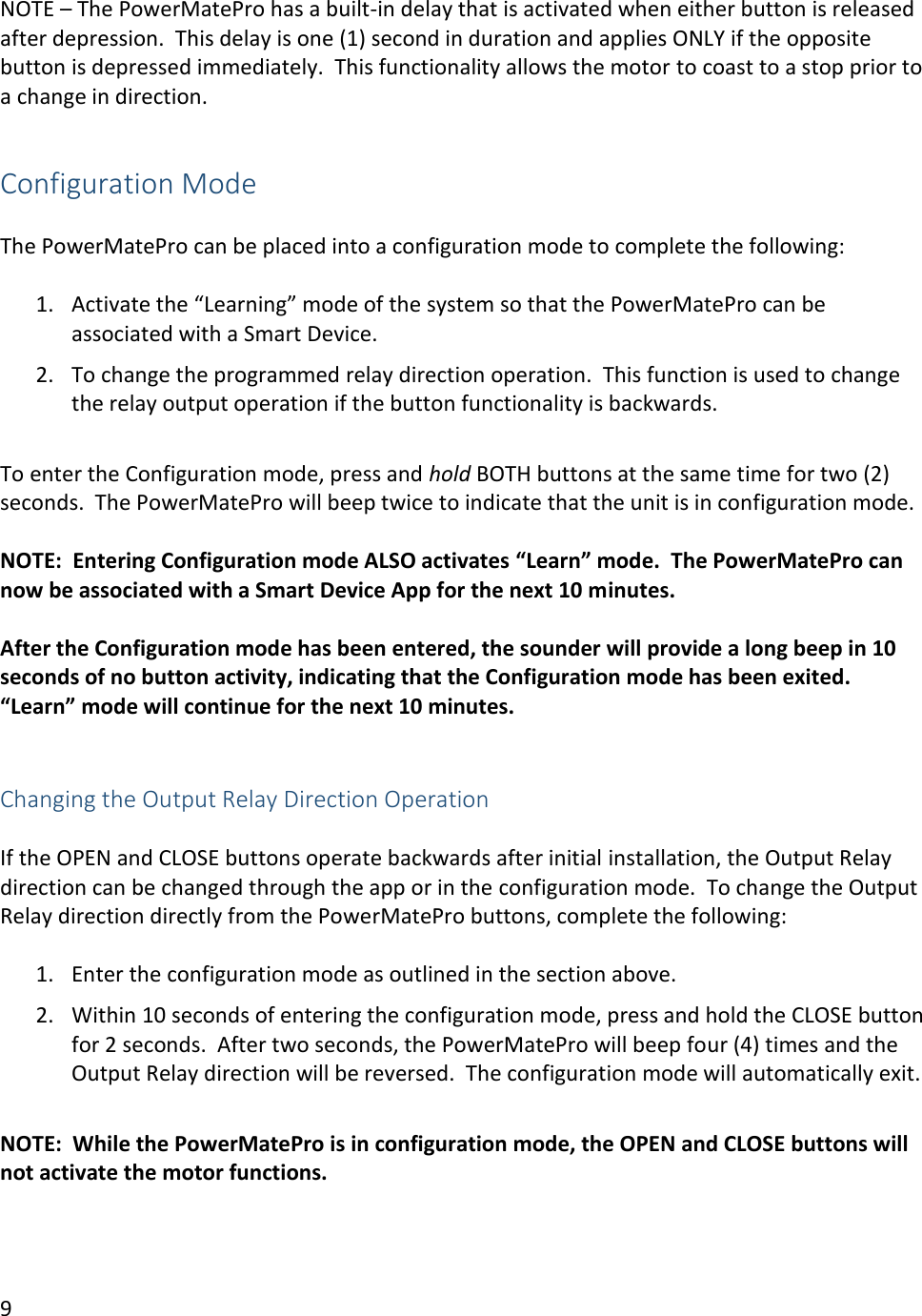 9  NOTE &ndash; The PowerMatePro has a built-in delay that is activated when either button is released after depression.  This delay is one (1) second in duration and applies ONLY if the opposite button is depressed immediately.  This functionality allows the motor to coast to a stop prior to a change in direction.  Configuration Mode  The PowerMatePro can be placed into a configuration mode to complete the following:  1. Activate the &ldquo;Learning&rdquo; mode of the system so that the PowerMatePro can be associated with a Smart Device. 2. To change the programmed relay direction operation.  This function is used to change the relay output operation if the button functionality is backwards.  To enter the Configuration mode, press and hold BOTH buttons at the same time for two (2) seconds.  The PowerMatePro will beep twice to indicate that the unit is in configuration mode.    NOTE:  Entering Configuration mode ALSO activates &ldquo;Learn&rdquo; mode.  The PowerMatePro can now be associated with a Smart Device App for the next 10 minutes.  After the Configuration mode has been entered, the sounder will provide a long beep in 10 seconds of no button activity, indicating that the Configuration mode has been exited.  &ldquo;Learn&rdquo; mode will continue for the next 10 minutes.   Changing the Output Relay Direction Operation  If the OPEN and CLOSE buttons operate backwards after initial installation, the Output Relay direction can be changed through the app or in the configuration mode.  To change the Output Relay direction directly from the PowerMatePro buttons, complete the following:  1. Enter the configuration mode as outlined in the section above. 2. Within 10 seconds of entering the configuration mode, press and hold the CLOSE button for 2 seconds.  After two seconds, the PowerMatePro will beep four (4) times and the Output Relay direction will be reversed.  The configuration mode will automatically exit.  NOTE:  While the PowerMatePro is in configuration mode, the OPEN and CLOSE buttons will not activate the motor functions.     