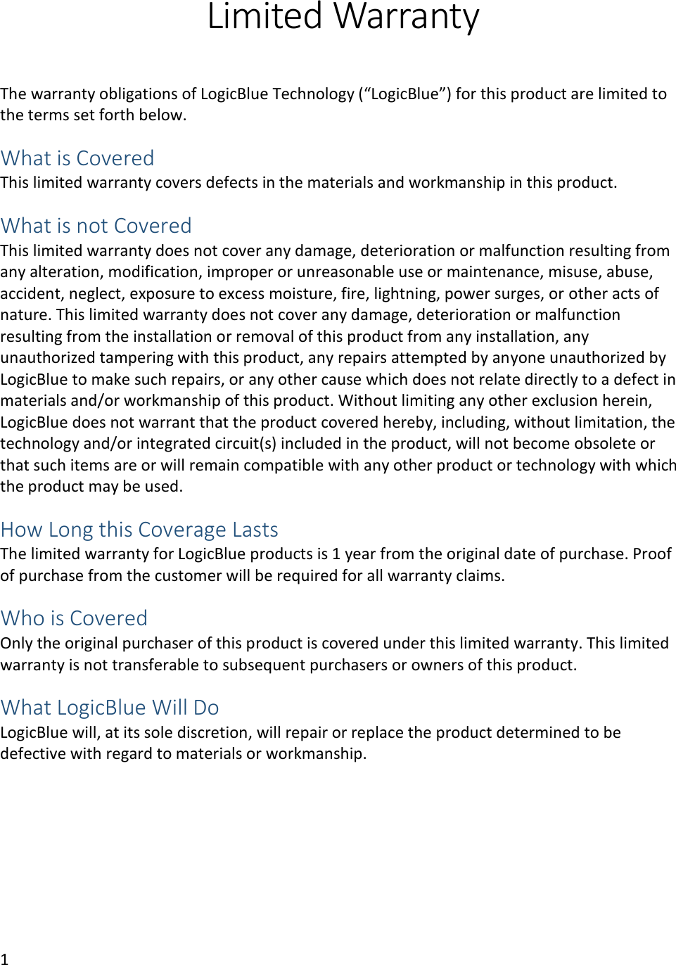 1  Limited Warranty   The warranty obligations of LogicBlue Technology (&ldquo;LogicBlue&rdquo;) for this product are limited to the terms set forth below.  What is Covered This limited warranty covers defects in the materials and workmanship in this product.  What is not Covered  This limited warranty does not cover any damage, deterioration or malfunction resulting from any alteration, modification, improper or unreasonable use or maintenance, misuse, abuse, accident, neglect, exposure to excess moisture, fire, lightning, power surges, or other acts of nature. This limited warranty does not cover any damage, deterioration or malfunction resulting from the installation or removal of this product from any installation, any unauthorized tampering with this product, any repairs attempted by anyone unauthorized by LogicBlue to make such repairs, or any other cause which does not relate directly to a defect in materials and/or workmanship of this product. Without limiting any other exclusion herein, LogicBlue does not warrant that the product covered hereby, including, without limitation, the technology and/or integrated circuit(s) included in the product, will not become obsolete or that such items are or will remain compatible with any other product or technology with which the product may be used.  How Long this Coverage Lasts The limited warranty for LogicBlue products is 1 year from the original date of purchase. Proof of purchase from the customer will be required for all warranty claims.  Who is Covered  Only the original purchaser of this product is covered under this limited warranty. This limited warranty is not transferable to subsequent purchasers or owners of this product.  What LogicBlue Will Do  LogicBlue will, at its sole discretion, will repair or replace the product determined to be defective with regard to materials or workmanship.    