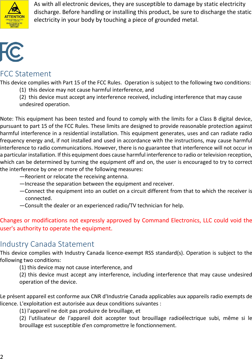 2  As with all electronic devices, they are susceptible to damage by static electricity discharge. Before handling or installing this product, be sure to discharge the static electricity in your body by touching a piece of grounded metal.    FCC Statement This device complies with Part 15 of the FCC Rules.  Operation is subject to the following two conditions:   (1)  this device may not cause harmful interference, and  (2)  this device must accept any interference received, including interference that may cause undesired operation.  Note: This equipment has been tested and found to comply with the limits for a Class B digital device, pursuant to part 15 of the FCC Rules. These limits are designed to provide reasonable protection against harmful interference in a residential installation. This equipment generates, uses and can radiate radio frequency energy and, if not installed and used in accordance with the instructions, may cause harmful interference to radio communications. However, there is no guarantee that interference will not occur in a particular installation. If this equipment does cause harmful interference to radio or television reception, which can be determined by turning the equipment off and on, the user is encouraged to try to correct the interference by one or more of the following measures: &mdash;Reorient or relocate the receiving antenna. &mdash;Increase the separation between the equipment and receiver. &mdash;Connect the equipment into an outlet on a circuit different from that to which the receiver is connected. &mdash;Consult the dealer or an experienced radio/TV technician for help.  Changes or modifications not expressly approved by Command Electronics, LLC could void the user's authority to operate the equipment. Industry Canada Statement This device complies with Industry Canada licence-exempt RSS standard(s). Operation is subject to the following two conditions:  (1) this device may not cause interference, and  (2) this device must accept any interference, including interference that may cause undesired operation of the device.  Le pr&eacute;sent appareil est conforme aux CNR d'Industrie Canada applicables aux appareils radio exempts de licence. L'exploitation est autoris&eacute;e aux deux conditions suivantes :  (1) l'appareil ne doit pas produire de brouillage, et  (2)  l'utilisateur  de  l'appareil  doit  accepter  tout  brouillage  radio&eacute;lectrique  subi,  m&ecirc;me  si  le brouillage est susceptible d'en compromettre le fonctionnement.   