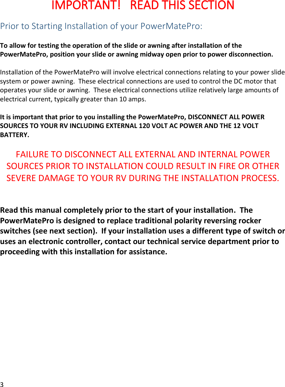 3   IMPORTANT!   READ THIS SECTION Prior to Starting Installation of your PowerMatePro:  To allow for testing the operation of the slide or awning after installation of the PowerMatePro, position your slide or awning midway open prior to power disconnection.  Installation of the PowerMatePro will involve electrical connections relating to your power slide system or power awning.  These electrical connections are used to control the DC motor that operates your slide or awning.  These electrical connections utilize relatively large amounts of electrical current, typically greater than 10 amps.    It is important that prior to you installing the PowerMatePro, DISCONNECT ALL POWER SOURCES TO YOUR RV INCLUDING EXTERNAL 120 VOLT AC POWER AND THE 12 VOLT BATTERY.  FAILURE TO DISCONNECT ALL EXTERNAL AND INTERNAL POWER SOURCES PRIOR TO INSTALLATION COULD RESULT IN FIRE OR OTHER SEVERE DAMAGE TO YOUR RV DURING THE INSTALLATION PROCESS.   Read this manual completely prior to the start of your installation.  The PowerMatePro is designed to replace traditional polarity reversing rocker switches (see next section).  If your installation uses a different type of switch or uses an electronic controller, contact our technical service department prior to proceeding with this installation for assistance.    