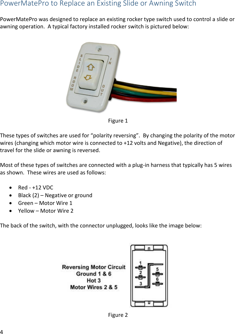 4  PowerMatePro to Replace an Existing Slide or Awning Switch  PowerMatePro was designed to replace an existing rocker type switch used to control a slide or awning operation.  A typical factory installed rocker switch is pictured below:   Figure 1  These types of switches are used for &ldquo;polarity reversing&rdquo;.  By changing the polarity of the motor wires (changing which motor wire is connected to +12 volts and Negative), the direction of travel for the slide or awning is reversed.  Most of these types of switches are connected with a plug-in harness that typically has 5 wires as shown.  These wires are used as follows:  &bull; Red - +12 VDC &bull; Black (2) &ndash; Negative or ground &bull; Green &ndash; Motor Wire 1 &bull; Yellow &ndash; Motor Wire 2  The back of the switch, with the connector unplugged, looks like the image below:   Figure 2 