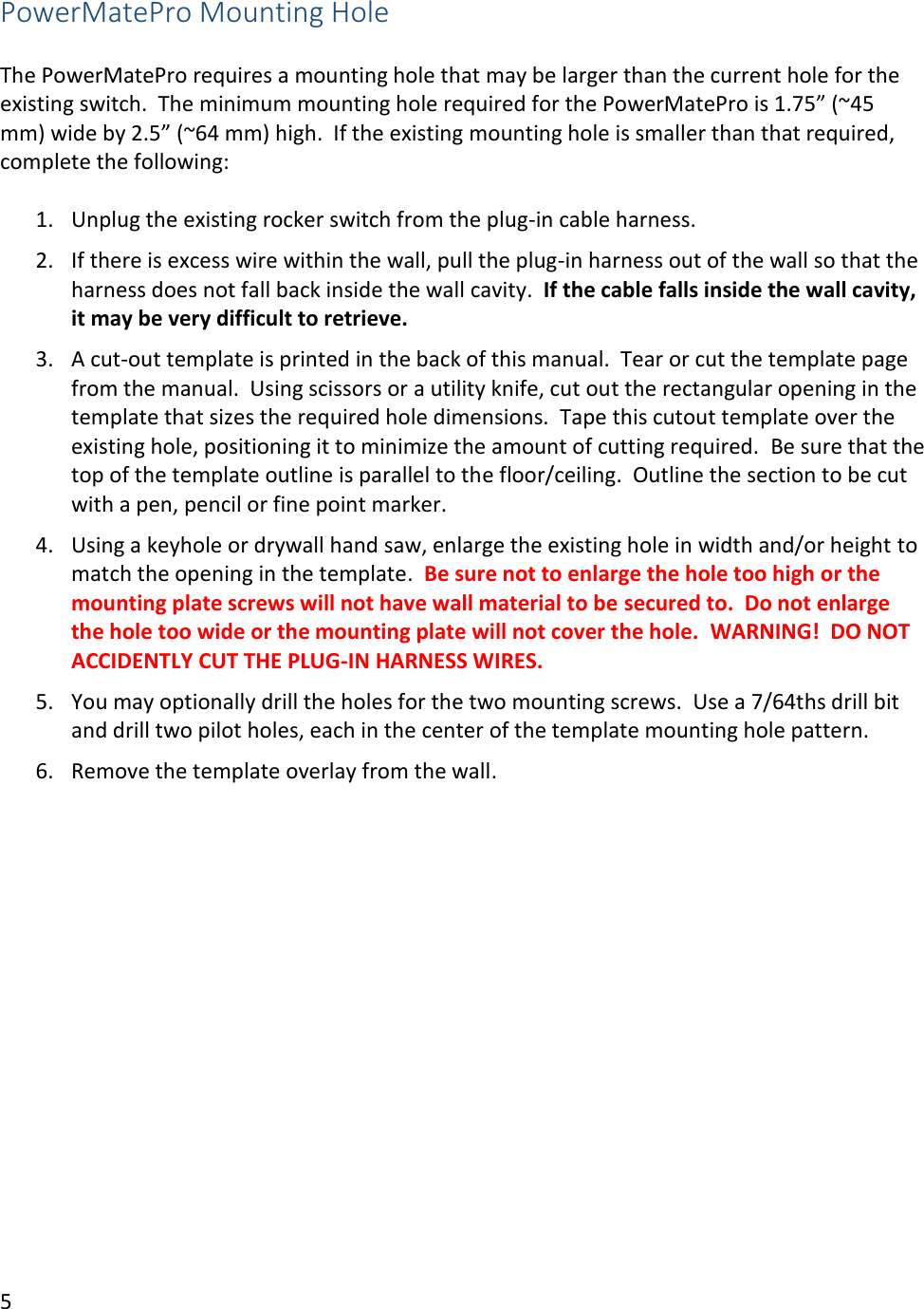 5  PowerMatePro Mounting Hole   The PowerMatePro requires a mounting hole that may be larger than the current hole for the existing switch.  The minimum mounting hole required for the PowerMatePro is 1.75&rdquo; (~45 mm) wide by 2.5&rdquo; (~64 mm) high.  If the existing mounting hole is smaller than that required, complete the following:  1. Unplug the existing rocker switch from the plug-in cable harness. 2. If there is excess wire within the wall, pull the plug-in harness out of the wall so that the harness does not fall back inside the wall cavity.  If the cable falls inside the wall cavity, it may be very difficult to retrieve. 3. A cut-out template is printed in the back of this manual.  Tear or cut the template page from the manual.  Using scissors or a utility knife, cut out the rectangular opening in the template that sizes the required hole dimensions.  Tape this cutout template over the existing hole, positioning it to minimize the amount of cutting required.  Be sure that the top of the template outline is parallel to the floor/ceiling.  Outline the section to be cut with a pen, pencil or fine point marker. 4. Using a keyhole or drywall hand saw, enlarge the existing hole in width and/or height to match the opening in the template.  Be sure not to enlarge the hole too high or the mounting plate screws will not have wall material to be secured to.  Do not enlarge the hole too wide or the mounting plate will not cover the hole.  WARNING!  DO NOT ACCIDENTLY CUT THE PLUG-IN HARNESS WIRES. 5. You may optionally drill the holes for the two mounting screws.  Use a 7/64ths drill bit and drill two pilot holes, each in the center of the template mounting hole pattern. 6. Remove the template overlay from the wall.     