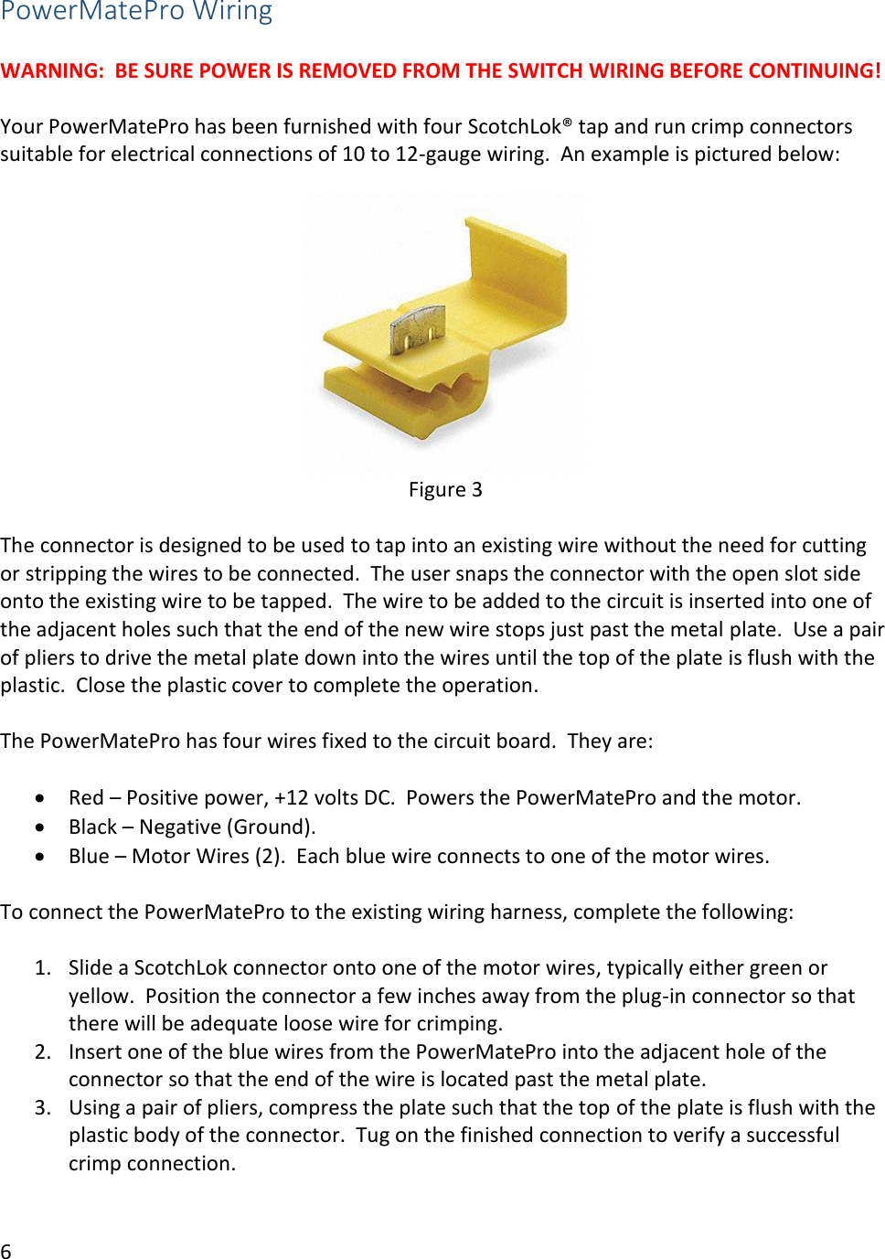 6  PowerMatePro Wiring  WARNING:  BE SURE POWER IS REMOVED FROM THE SWITCH WIRING BEFORE CONTINUING!  Your PowerMatePro has been furnished with four ScotchLok&reg; tap and run crimp connectors suitable for electrical connections of 10 to 12-gauge wiring.  An example is pictured below:   Figure 3  The connector is designed to be used to tap into an existing wire without the need for cutting or stripping the wires to be connected.  The user snaps the connector with the open slot side onto the existing wire to be tapped.  The wire to be added to the circuit is inserted into one of the adjacent holes such that the end of the new wire stops just past the metal plate.  Use a pair of pliers to drive the metal plate down into the wires until the top of the plate is flush with the plastic.  Close the plastic cover to complete the operation.  The PowerMatePro has four wires fixed to the circuit board.  They are:  &bull; Red &ndash; Positive power, +12 volts DC.  Powers the PowerMatePro and the motor. &bull; Black &ndash; Negative (Ground).   &bull; Blue &ndash; Motor Wires (2).  Each blue wire connects to one of the motor wires.    To connect the PowerMatePro to the existing wiring harness, complete the following:  1. Slide a ScotchLok connector onto one of the motor wires, typically either green or yellow.  Position the connector a few inches away from the plug-in connector so that there will be adequate loose wire for crimping. 2. Insert one of the blue wires from the PowerMatePro into the adjacent hole of the connector so that the end of the wire is located past the metal plate. 3. Using a pair of pliers, compress the plate such that the top of the plate is flush with the plastic body of the connector.  Tug on the finished connection to verify a successful crimp connection. 