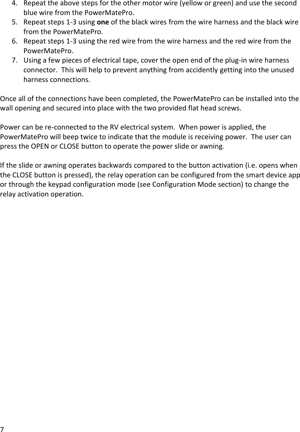 7  4. Repeat the above steps for the other motor wire (yellow or green) and use the second blue wire from the PowerMatePro. 5. Repeat steps 1-3 using one of the black wires from the wire harness and the black wire from the PowerMatePro. 6. Repeat steps 1-3 using the red wire from the wire harness and the red wire from the PowerMatePro. 7. Using a few pieces of electrical tape, cover the open end of the plug-in wire harness connector.  This will help to prevent anything from accidently getting into the unused harness connections.  Once all of the connections have been completed, the PowerMatePro can be installed into the wall opening and secured into place with the two provided flat head screws.  Power can be re-connected to the RV electrical system.  When power is applied, the PowerMatePro will beep twice to indicate that the module is receiving power.  The user can press the OPEN or CLOSE button to operate the power slide or awning.  If the slide or awning operates backwards compared to the button activation (i.e. opens when the CLOSE button is pressed), the relay operation can be configured from the smart device app or through the keypad configuration mode (see Configuration Mode section) to change the relay activation operation.       