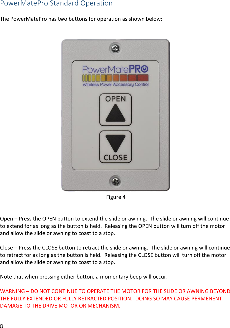 8  PowerMatePro Standard Operation  The PowerMatePro has two buttons for operation as shown below:    Figure 4   Open &ndash; Press the OPEN button to extend the slide or awning.  The slide or awning will continue to extend for as long as the button is held.  Releasing the OPEN button will turn off the motor and allow the slide or awning to coast to a stop.   Close &ndash; Press the CLOSE button to retract the slide or awning.  The slide or awning will continue to retract for as long as the button is held.  Releasing the CLOSE button will turn off the motor and allow the slide or awning to coast to a stop.  Note that when pressing either button, a momentary beep will occur.  WARNING &ndash; DO NOT CONTINUE TO OPERATE THE MOTOR FOR THE SLIDE OR AWNING BEYOND THE FULLY EXTENDED OR FULLY RETRACTED POSITION.  DOING SO MAY CAUSE PERMENENT DAMAGE TO THE DRIVE MOTOR OR MECHANISM.  