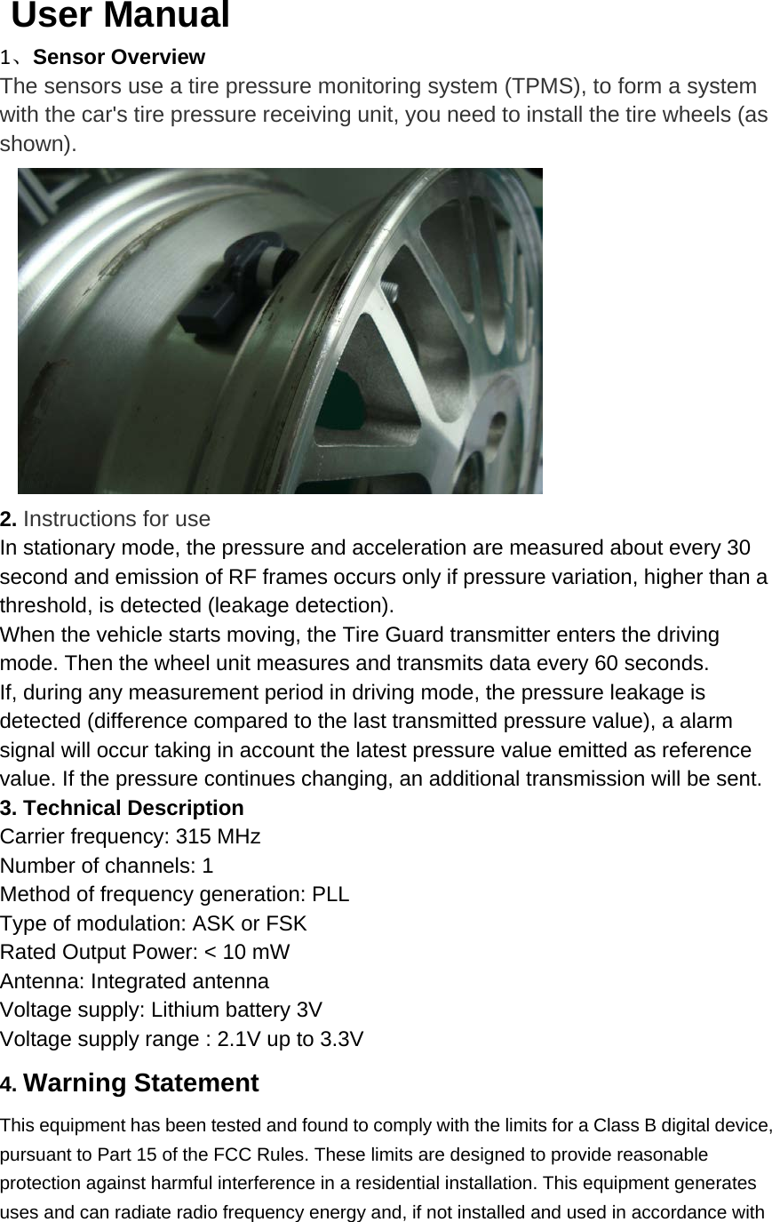    User Manual   1、Sensor Overview The sensors use a tire pressure monitoring system (TPMS), to form a system with the car&apos;s tire pressure receiving unit, you need to install the tire wheels (as shown).    2. Instructions for use In stationary mode, the pressure and acceleration are measured about every 30 second and emission of RF frames occurs only if pressure variation, higher than a threshold, is detected (leakage detection).   When the vehicle starts moving, the Tire Guard transmitter enters the driving mode. Then the wheel unit measures and transmits data every 60 seconds.   If, during any measurement period in driving mode, the pressure leakage is detected (difference compared to the last transmitted pressure value), a alarm signal will occur taking in account the latest pressure value emitted as reference value. If the pressure continues changing, an additional transmission will be sent.   3. Technical Description   Carrier frequency: 315 MHz   Number of channels: 1   Method of frequency generation: PLL   Type of modulation: ASK or FSK Rated Output Power: &lt; 10 mW   Antenna: Integrated antenna Voltage supply: Lithium battery 3V Voltage supply range : 2.1V up to 3.3V   4. Warning Statement   This equipment has been tested and found to comply with the limits for a Class B digital device, pursuant to Part 15 of the FCC Rules. These limits are designed to provide reasonable protection against harmful interference in a residential installation. This equipment generates uses and can radiate radio frequency energy and, if not installed and used in accordance with 