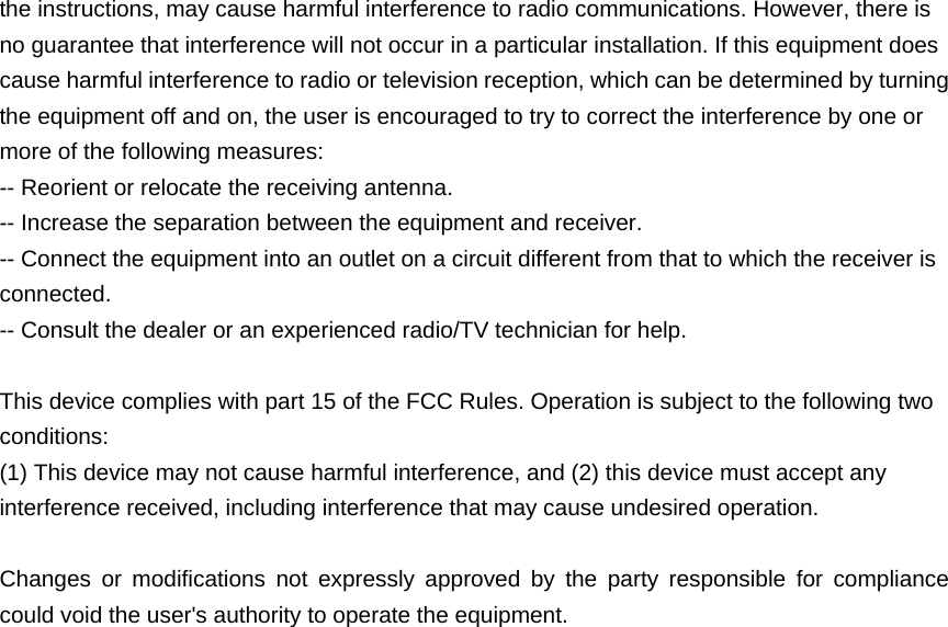  the instructions, may cause harmful interference to radio communications. However, there is no guarantee that interference will not occur in a particular installation. If this equipment does cause harmful interference to radio or television reception, which can be determined by turning the equipment off and on, the user is encouraged to try to correct the interference by one or more of the following measures: -- Reorient or relocate the receiving antenna.  -- Increase the separation between the equipment and receiver.   -- Connect the equipment into an outlet on a circuit different from that to which the receiver is connected.  -- Consult the dealer or an experienced radio/TV technician for help.   This device complies with part 15 of the FCC Rules. Operation is subject to the following two conditions: (1) This device may not cause harmful interference, and (2) this device must accept any interference received, including interference that may cause undesired operation.   Changes or modifications not expressly approved by the party responsible for compliance could void the user&apos;s authority to operate the equipment.  