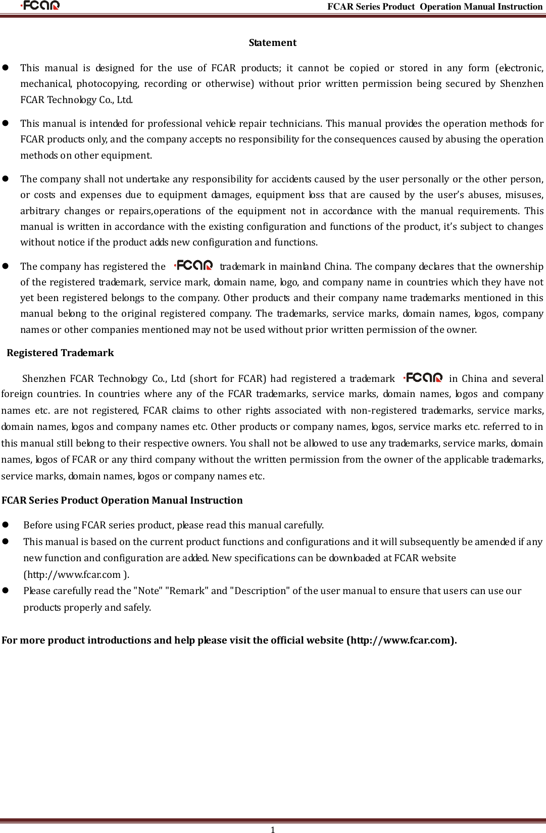                                                                                                           FCAR Series Product Operation Manual Instruction 1 Statement  This  manual  is  designed  for  the  use  of  FCAR  products;  it  cannot  be  copied  or  stored  in  any  form  (electronic, mechanical,  photocopying,  recording  or  otherwise)  without  prior  written  permission  being  secured  by  Shenzhen FCAR Technology Co., Ltd.    This manual is intended for professional vehicle repair technicians. This manual provides the operation methods for FCAR products only, and the company accepts no responsibility for the consequences caused by abusing the operation methods on other equipment.  The company shall not undertake any responsibility for accidents caused by the user personally or the other person, or  costs  and  expenses  due  to  equipment  damages,  equipment  loss  that  are  caused  by  the user’s  abuses,  misuses, arbitrary  changes  or  repairs,operations  of  the  equipment  not  in  accordance  with  the  manual  requirements.  This manual is written in accordance with the existing configuration and functions of the product, it’s subject to changes without notice if the product adds new configuration and functions.  The company has registered the    trademark in mainland China. The company declares that the ownership of the registered trademark, service mark, domain name, logo, and company name in countries which they have not yet been registered belongs to the company. Other products and their company name trademarks mentioned in this manual  belong  to the original  registered  company.  The  trademarks,  service  marks,  domain  names,  logos,  company names or other companies mentioned may not be used without prior written permission of the owner.   Registered Trademark Shenzhen  FCAR  Technology  Co.,  Ltd  (short  for  FCAR)  had  registered  a  trademark    in  China  and several foreign  countries.  In  countries  where  any  of  the  FCAR  trademarks,  service  marks,  domain  names,  logos  and  company names  etc.  are  not  registered,  FCAR  claims  to  other  rights  associated  with  non-registered  trademarks,  service  marks, domain names, logos and company names etc. Other products or company names, logos, service marks etc. referred to in this manual still belong to their respective owners. You shall not be allowed to use any trademarks, service marks, domain names, logos of FCAR or any third company without the written permission from the owner of the applicable trademarks, service marks, domain names, logos or company names etc. FCAR Series Product Operation Manual Instruction  Before using FCAR series product, please read this manual carefully.  This manual is based on the current product functions and configurations and it will subsequently be amended if any new function and configuration are added. New specifications can be downloaded at FCAR website (http://www.fcar.com ).  Please carefully read the &quot;Note&quot; &quot;Remark&quot; and &quot;Description&quot; of the user manual to ensure that users can use our products properly and safely.  For more product introductions and help please visit the official website (http://www.fcar.com).           