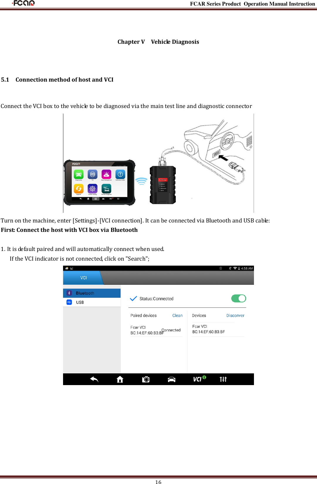                                                                                                          FCAR Series Product Operation Manual Instruction 16  Chapter V    Vehicle Diagnosis  5.1    Connection method of host and VCI Connect the VCI box to the vehicle to be diagnosed via the main test line and diagnostic connector        Turn on the machine, enter [Settings]-[VCI connection]. It can be connected via Bluetooth and USB cable: First: Connect the host with VCI box via Bluetooth  1. It is default paired and will automatically connect when used.         If the VCI indicator is not connected, click on &quot;Search&quot;;           