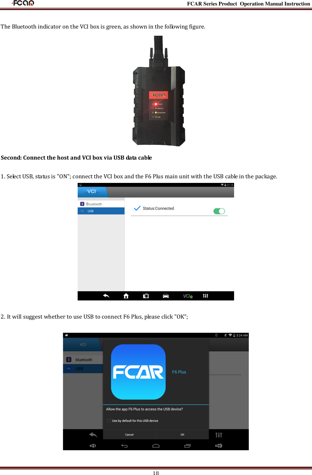                                                                                                           FCAR Series Product Operation Manual Instruction 18  The Bluetooth indicator on the VCI box is green, as shown in the following figure.  Second: Connect the host and VCI box via USB data cable  1. Select USB, status is &quot;ON&quot;; connect the VCI box and the F6 Plus main unit with the USB cable in the package.   2. It will suggest whether to use USB to connect F6 Plus, please click &quot;OK&quot;;    