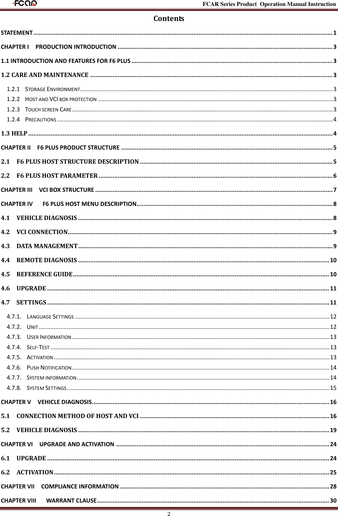                                                                                                           FCAR Series Product Operation Manual Instruction 2 Contents STATEMENT .............................................................................................................................................................................. 1 CHAPTER I    PRODUCTION INTRODUCTION ............................................................................................................................. 3 1.1 INTRODUCTION AND FEATURES FOR F6 PLUS ..................................................................................................................... 3 1.2 CARE AND MAINTENANCE ............................................................................................................................................. 3 1.2.1  STORAGE ENVIRONMENT.......................................................................................................................................................... 3 1.2.2  HOST AND VCI BOX PROTECTION ............................................................................................................................................... 3 1.2.3    TOUCH SCREEN CARE ............................................................................................................................................................... 3 1.2.4  PRECAUTIONS ........................................................................................................................................................................ 4 1.3 HELP ................................................................................................................................................................................. 4 CHAPTER II    F6 PLUS PRODUCT STRUCTURE ........................................................................................................................... 5 2.1    F6 PLUS HOST STRUCTURE DESCRIPTION ................................................................................................................ 5 2.2    F6 PLUS HOST PARAMETER ........................................................................................................................................ 6 CHAPTER III    VCI BOX STRUCTURE .......................................................................................................................................... 7 CHAPTER IV      F6 PLUS HOST MENU DESCRIPTION.................................................................................................................. 8 4.1    VEHICLE DIAGNOSIS .................................................................................................................................................... 8 4.2    VCI CONNECTION.......................................................................................................................................................... 9 4.3    DATA MANAGEMENT .................................................................................................................................................... 9 4.4    REMOTE DIAGNOSIS .................................................................................................................................................. 10 4.5    REFERENCE GUIDE ..................................................................................................................................................... 10 4.6    UPGRADE .................................................................................................................................................................... 11 4.7    SETTINGS .................................................................................................................................................................... 11 4.7.1.  LANGUAGE SETTINGS ........................................................................................................................................................... 12 4.7.2.  UNIT ................................................................................................................................................................................. 12 4.7.3.  USER INFORMATION ............................................................................................................................................................. 13 4.7.4.  SELF-TEST .......................................................................................................................................................................... 13 4.7.5.  ACTIVATION ........................................................................................................................................................................ 13 4.7.6.  PUSH NOTIFICATION ............................................................................................................................................................. 14 4.7.7.  SYSTEM INFORMATION .......................................................................................................................................................... 14 4.7.8.  SYSTEM SETTINGS ................................................................................................................................................................ 15 CHAPTER V    VEHICLE DIAGNOSIS.......................................................................................................................................... 16 5.1    CONNECTION METHOD OF HOST AND VCI .............................................................................................................. 16 5.2    VEHICLE DIAGNOSIS .................................................................................................................................................. 19 CHAPTER VI    UPGRADE AND ACTIVATION ............................................................................................................................ 24 6.1    UPGRADE .................................................................................................................................................................... 24 6.2    ACTIVATION ................................................................................................................................................................ 25 CHAPTER VII    COMPLIANCE INFORMATION .......................................................................................................................... 28 CHAPTER VIII      WARRANT CLAUSE ....................................................................................................................................... 30 