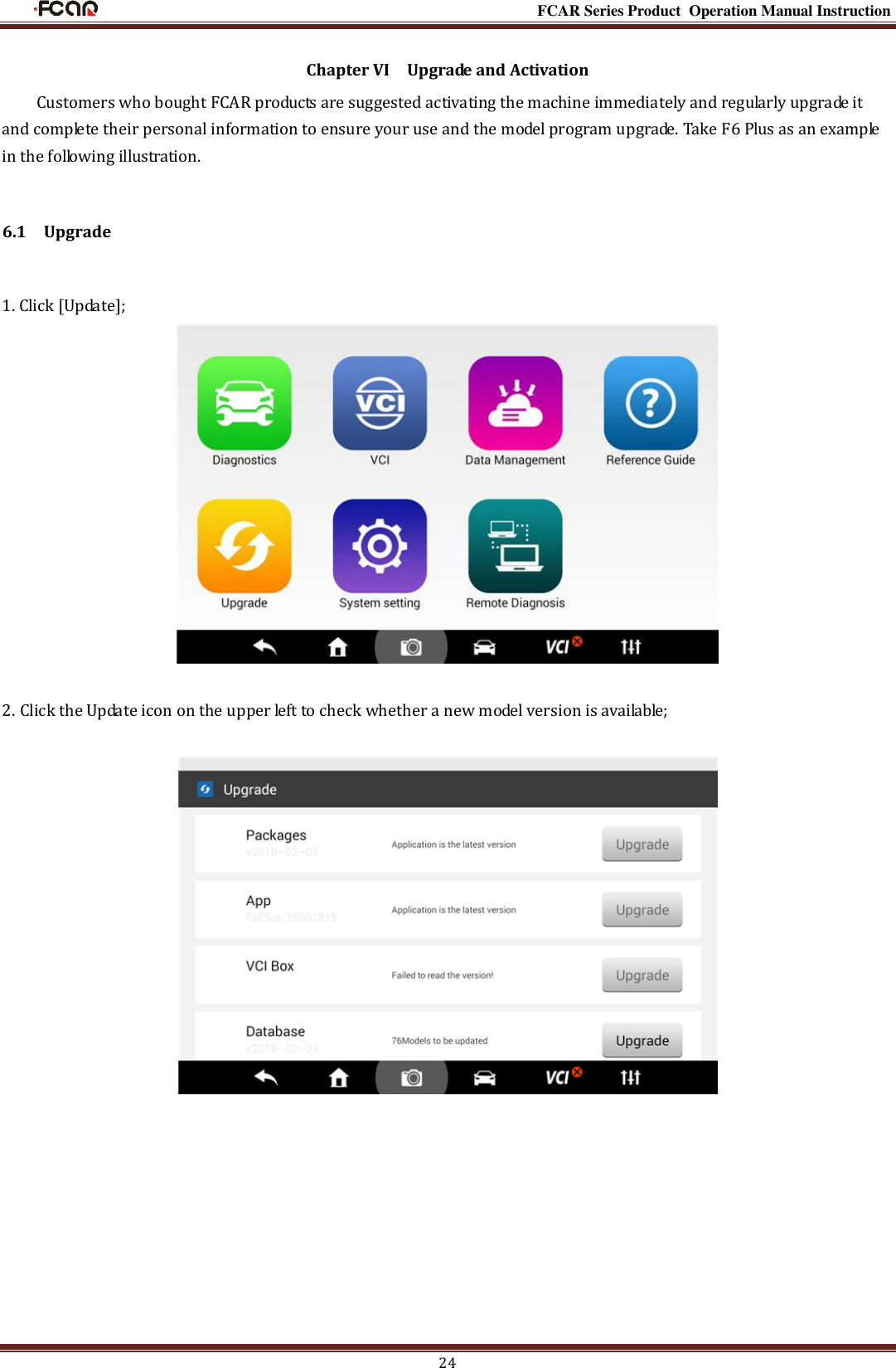                                                                                                           FCAR Series Product Operation Manual Instruction 24 Chapter VI    Upgrade and Activation Customers who bought FCAR products are suggested activating the machine immediately and regularly upgrade it and complete their personal information to ensure your use and the model program upgrade. Take F6 Plus as an example in the following illustration. 6.1    Upgrade 1. Click [Update];   2. Click the Update icon on the upper left to check whether a new model version is available;            