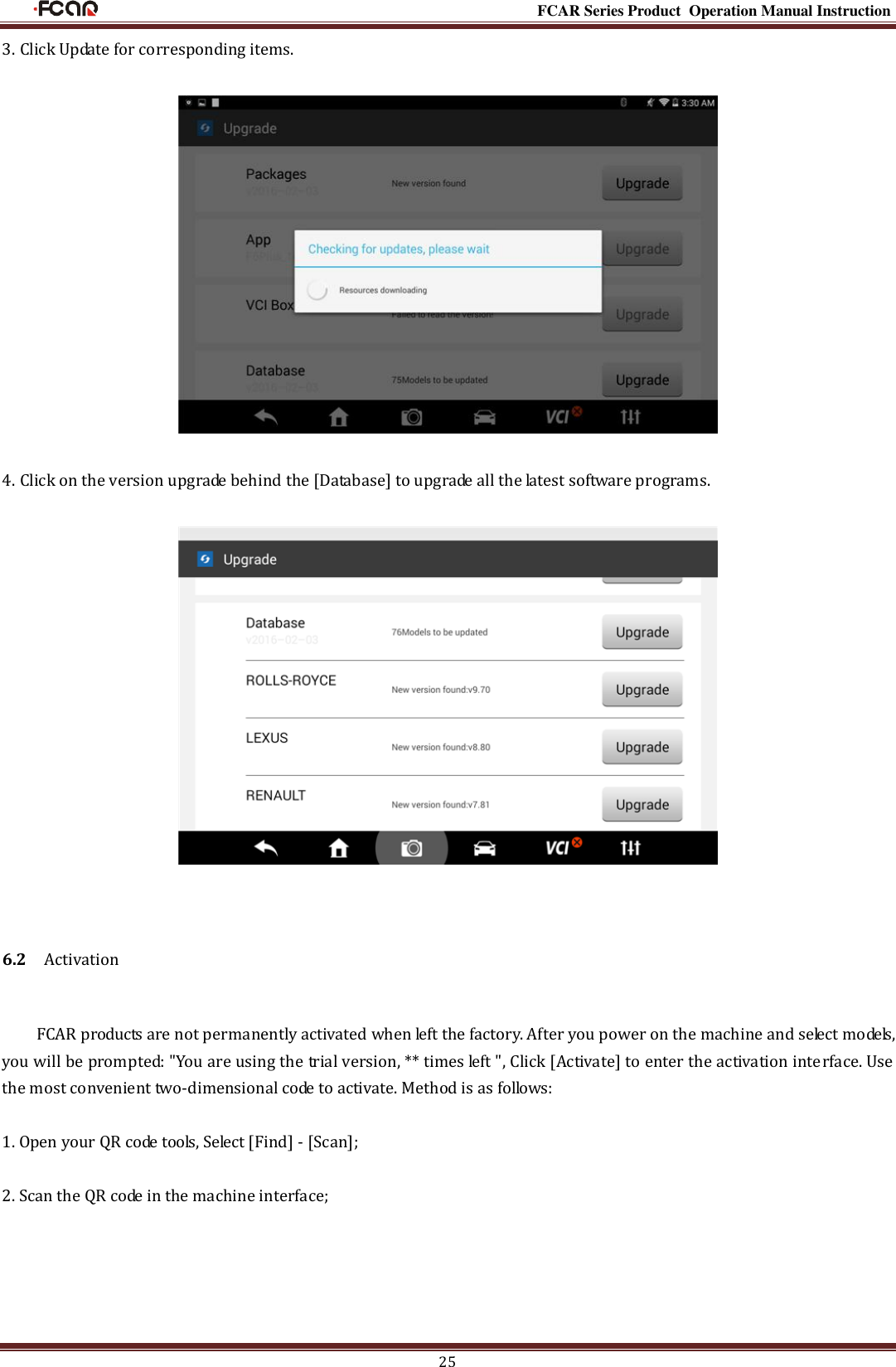                                                                                                           FCAR Series Product Operation Manual Instruction 25 3. Click Update for corresponding items.    4. Click on the version upgrade behind the [Database] to upgrade all the latest software programs.    6.2    Activation FCAR products are not permanently activated when left the factory. After you power on the machine and select models, you will be prompted: &quot;You are using the trial version, ** times left &quot;, Click [Activate] to enter the activation interface. Use the most convenient two-dimensional code to activate. Method is as follows:  1. Open your QR code tools, Select [Find] - [Scan];    2. Scan the QR code in the machine interface; 