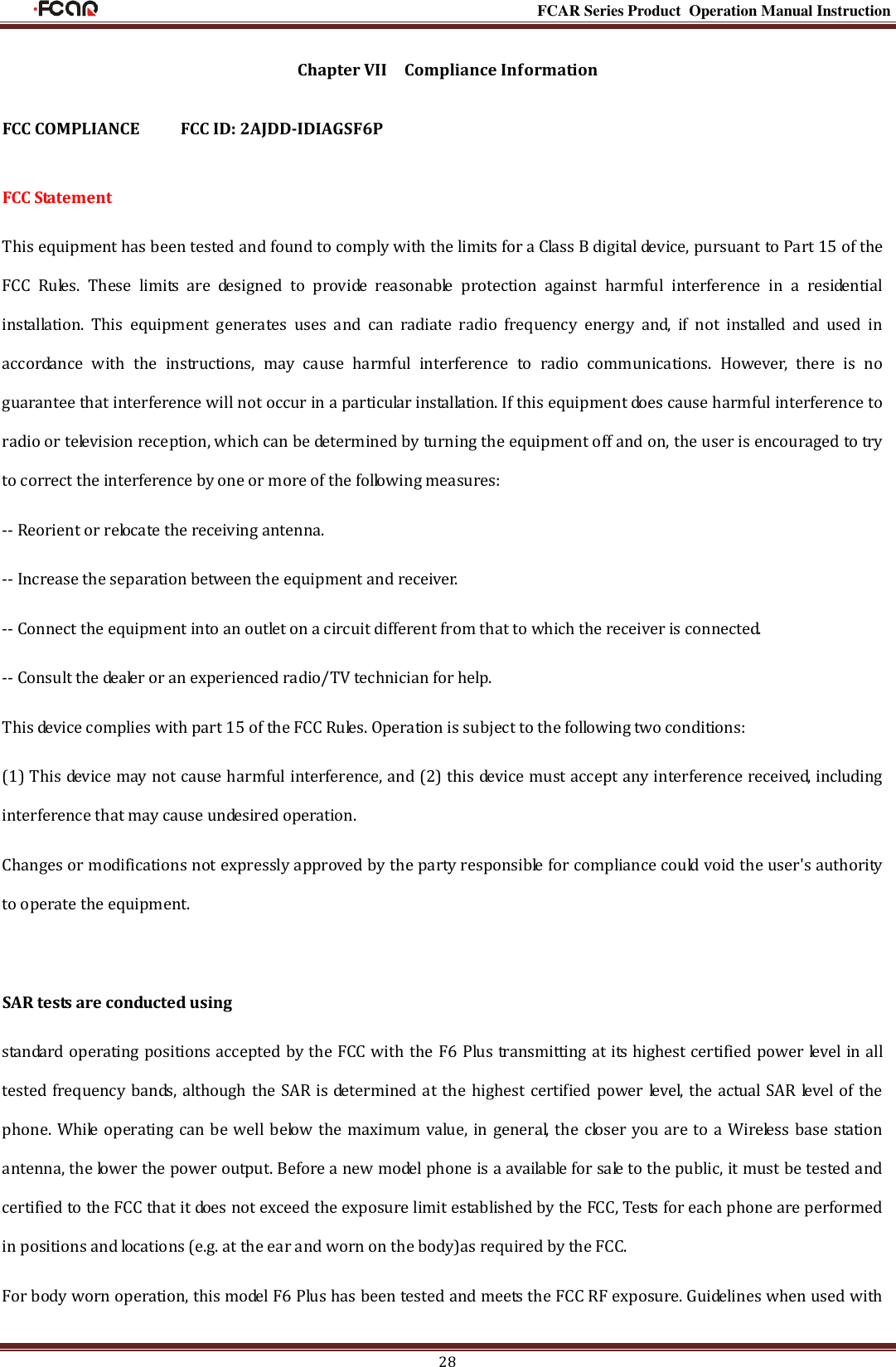                                                                                                           FCAR Series Product Operation Manual Instruction 28 Chapter VII    Compliance Information  FCC COMPLIANCE      FCC ID: 2AJDD-IDIAGSF6P  FCC Statement This equipment has been tested and found to comply with the limits for a Class B digital device, pursuant to Part 15 of the FCC  Rules.  These  limits  are  designed  to  provide  reasonable  protection  against  harmful  interference  in  a  residential installation.  This  equipment  generates  uses  and  can  radiate  radio  frequency  energy  and,  if  not  installed  and  used  in accordance  with  the  instructions,  may  cause  harmful  interference  to  radio  communications.  However,  there  is  no guarantee that interference will not occur in a particular installation. If this equipment does cause harmful interference to radio or television reception, which can be determined by turning the equipment off and on, the user is encouraged to try to correct the interference by one or more of the following measures: -- Reorient or relocate the receiving antenna.     -- Increase the separation between the equipment and receiver.       -- Connect the equipment into an outlet on a circuit different from that to which the receiver is connected.     -- Consult the dealer or an experienced radio/TV technician for help. This device complies with part 15 of the FCC Rules. Operation is subject to the following two conditions: (1) This device may not cause harmful interference, and (2) this device must accept any interference received, including interference that may cause undesired operation. Changes or modifications not expressly approved by the party responsible for compliance could void the user&apos;s authority to operate the equipment.  SAR tests are conducted using standard operating positions accepted by the FCC with the F6 Plus transmitting at its highest certified power level in all tested frequency bands, although the SAR is determined at the highest certified power level, the actual SAR level of the phone. While operating can be well below the maximum value, in general, the closer you are to a Wireless base station antenna, the lower the power output. Before a new model phone is a available for sale to the public, it must be tested and certified to the FCC that it does not exceed the exposure limit established by the FCC, Tests for each phone are performed in positions and locations (e.g. at the ear and worn on the body)as required by the FCC. For body worn operation, this model F6 Plus has been tested and meets the FCC RF exposure. Guidelines when used with 