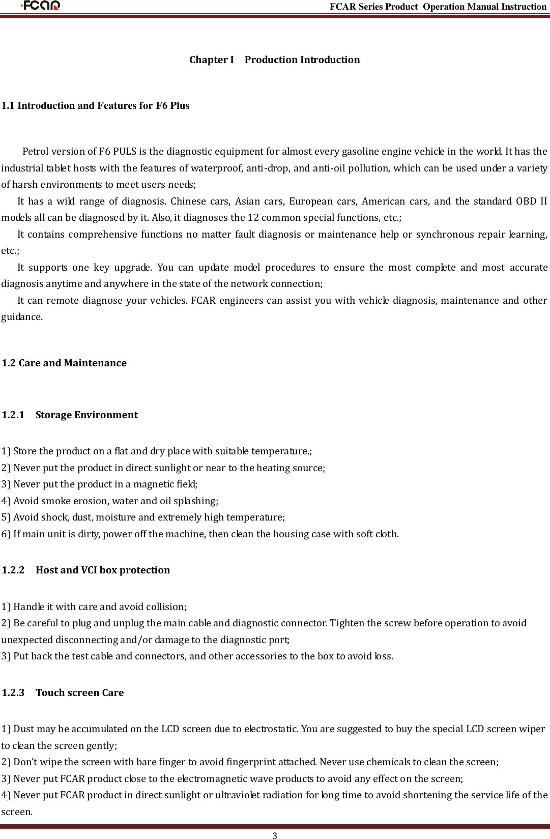                                                                                                           FCAR Series Product Operation Manual Instruction 3  Chapter I    Production Introduction 1.1 Introduction and Features for F6 Plus Petrol version of F6 PULS is the diagnostic equipment for almost every gasoline engine vehicle in the world. It has the industrial tablet hosts with the features of waterproof, anti-drop, and anti-oil pollution, which can be used under a variety of harsh environments to meet users needs; It  has  a  wild  range  of  diagnosis.  Chinese  cars,  Asian  cars,  European  cars,  American  cars,  and  the  standard  OBD  II models all can be diagnosed by it. Also, it diagnoses the 12 common special functions, etc.;   It contains comprehensive functions no matter fault diagnosis or maintenance help or synchronous repair learning, etc.; It  supports  one  key  upgrade.  You  can  update  model  procedures  to  ensure  the  most  complete  and  most  accurate diagnosis anytime and anywhere in the state of the network connection; It can remote diagnose your vehicles. FCAR engineers can assist you with vehicle diagnosis, maintenance and other guidance. 1.2 Care and Maintenance 1.2.1    Storage Environment 1) Store the product on a flat and dry place with suitable temperature.; 2) Never put the product in direct sunlight or near to the heating source; 3) Never put the product in a magnetic field; 4) Avoid smoke erosion, water and oil splashing; 5) Avoid shock, dust, moisture and extremely high temperature; 6) If main unit is dirty, power off the machine, then clean the housing case with soft cloth. 1.2.2    Host and VCI box protection 1) Handle it with care and avoid collision; 2) Be careful to plug and unplug the main cable and diagnostic connector. Tighten the screw before operation to avoid unexpected disconnecting and/or damage to the diagnostic port; 3) Put back the test cable and connectors, and other accessories to the box to avoid loss. 1.2.3    Touch screen Care 1) Dust may be accumulated on the LCD screen due to electrostatic. You are suggested to buy the special LCD screen wiper to clean the screen gently; 2) Don’t wipe the screen with bare finger to avoid fingerprint attached. Never use chemicals to clean the screen; 3) Never put FCAR product close to the electromagnetic wave products to avoid any effect on the screen; 4) Never put FCAR product in direct sunlight or ultraviolet radiation for long time to avoid shortening the service life of the screen. 