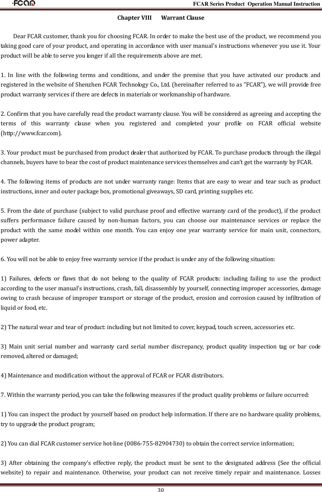                                                                                                           FCAR Series Product Operation Manual Instruction 30 Chapter VIII      Warrant Clause Dear FCAR customer, thank you for choosing FCAR. In order to make the best use of the product, we recommend you taking good care of your product, and operating in accordance with user manual&apos;s instructions whenever you use it. Your product will be able to serve you longer if all the requirements above are met. 1.  In  line  with  the  following  terms  and  conditions,  and  under  the  premise  that  you  have  activated  our  products  and registered in the website of Shenzhen FCAR Technology Co., Ltd. (hereinafter referred to as &quot;FCAR&quot;), we will provide free product warranty services if there are defects in materials or workmanship of hardware. 2. Confirm that you have carefully read the product warranty clause. You will be considered as agreeing and accepting the terms  of  this  warranty  clause  when  you  registered  and  completed  your  profile  on  FCAR  official  website (http://www.fcar.com). 3. Your product must be purchased from product dealer that authorized by FCAR. To purchase products through the illegal channels, buyers have to bear the cost of product maintenance services themselves and can’t get the warranty by FCAR.   4. The following items of products are not under warranty range: Items that are easy to wear and tear such as product instructions, inner and outer package box, promotional giveaways, SD card, printing supplies etc.   5. From the date of purchase (subject to valid purchase proof and effective warranty card of the product), if the product suffers  performance  failure  caused  by  non-human  factors,  you  can  choose  our  maintenance  services  or  replace  the product  with  the  same  model  within  one  month.  You  can  enjoy  one  year  warranty  service  for  main  unit,  connectors, power adapter. 6. You will not be able to enjoy free warranty service if the product is under any of the following situation: 1)  Failures,  defects  or  flaws  that  do  not  belong  to  the  quality  of  FCAR  products:  including  failing  to  use  the  product according to the user manual’s instructions, crash, fall, disassembly by yourself, connecting improper accessories, damage owing to crash because of improper transport or storage of the product, erosion and corrosion caused by infiltration of liquid or food, etc. 2) The natural wear and tear of product: including but not limited to cover, keypad, touch screen, accessories etc. 3)  Main  unit  serial  number  and  warranty  card  serial  number  discrepancy,  product  quality  inspection  tag  or  bar  code removed, altered or damaged; 4) Maintenance and modification without the approval of FCAR or FCAR distributors. 7. Within the warranty period, you can take the following measures if the product quality problems or failure occurred: 1) You can inspect the product by yourself based on product help information. If there are no hardware quality problems, try to upgrade the product program; 2) You can dial FCAR customer service hot-line (0086-755-82904730) to obtain the correct service information; 3)  After  obtaining  the  company&apos;s  effective  reply,  the  product  must  be  sent  to  the  designated  address  (See  the  official website)  to  repair  and  maintenance.  Otherwise,  your  product  can  not  receive  timely  repair  and  maintenance.  Losses 