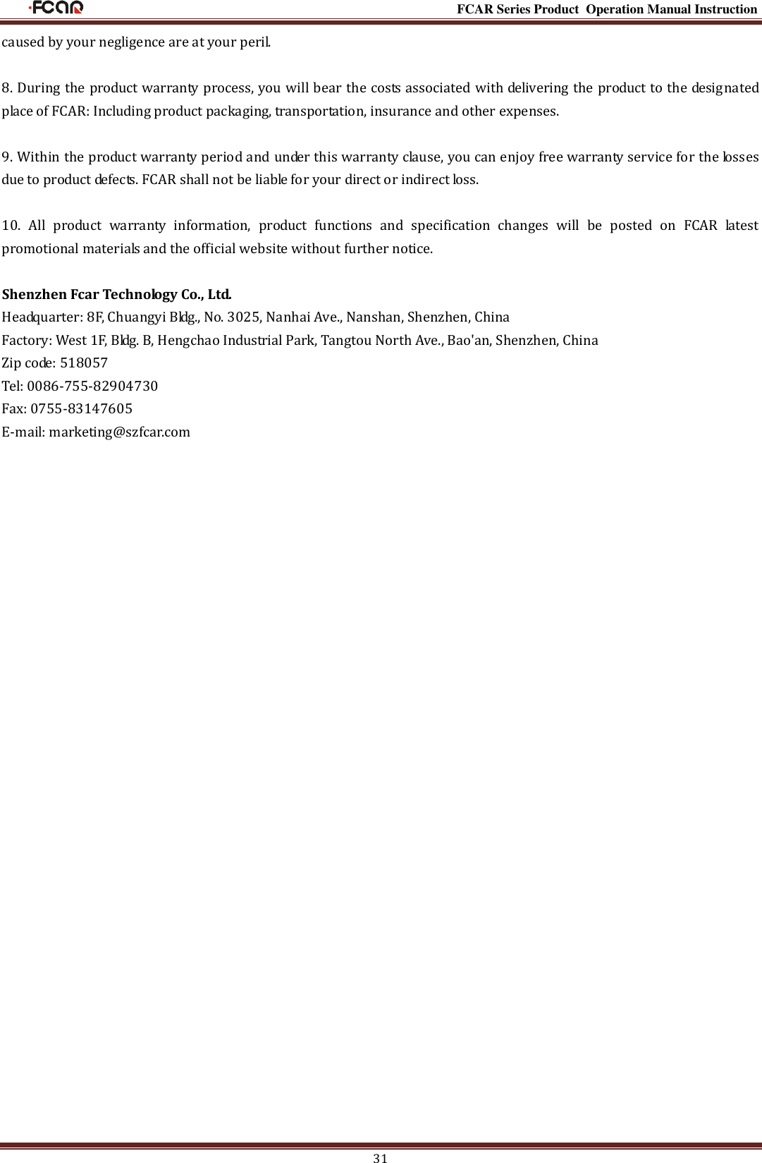                                                                                                           FCAR Series Product Operation Manual Instruction 31 caused by your negligence are at your peril. 8. During the product warranty process, you will bear the costs associated with delivering the product to the designated place of FCAR: Including product packaging, transportation, insurance and other expenses. 9. Within the product warranty period and under this warranty clause, you can enjoy free warranty service for the losses due to product defects. FCAR shall not be liable for your direct or indirect loss. 10.  All  product  warranty  information,  product  functions  and  specification  changes  will  be  posted  on  FCAR  latest promotional materials and the official website without further notice. Shenzhen Fcar Technology Co., Ltd. Headquarter: 8F, Chuangyi Bldg., No. 3025, Nanhai Ave., Nanshan, Shenzhen, China Factory: West 1F, Bldg. B, Hengchao Industrial Park, Tangtou North Ave., Bao&apos;an, Shenzhen, China Zip code: 518057 Tel: 0086-755-82904730 Fax: 0755-83147605 E-mail: marketing@szfcar.com                       