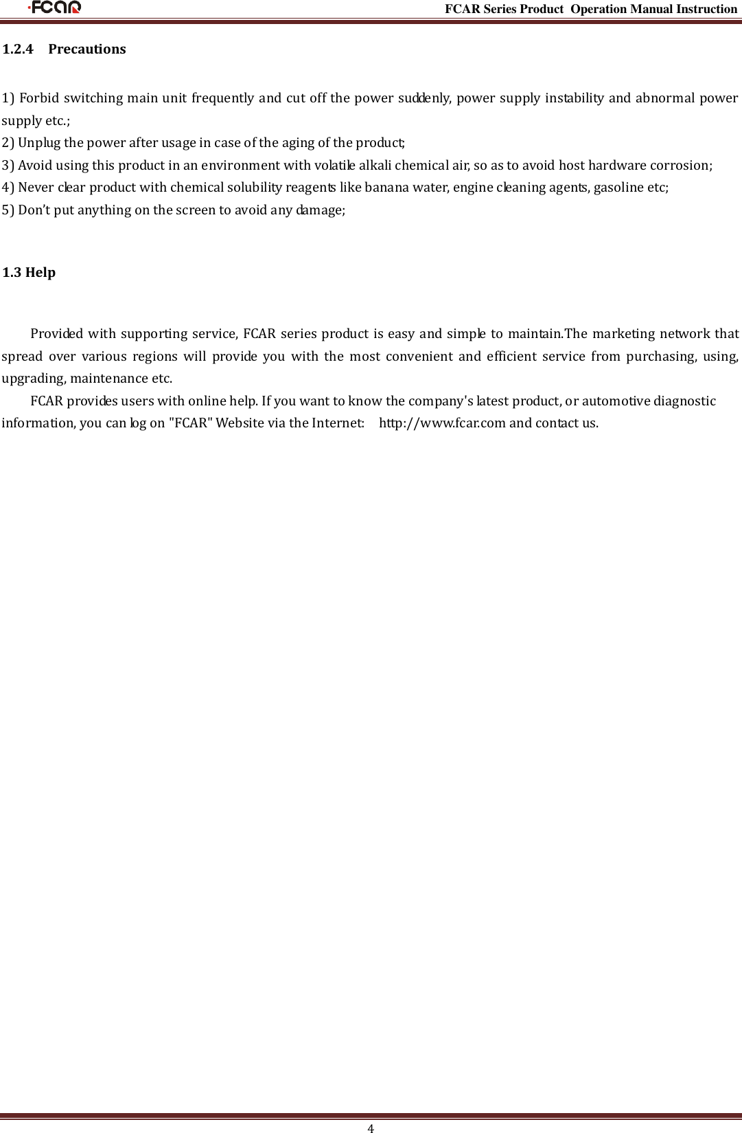                                                                                                           FCAR Series Product Operation Manual Instruction 4 1.2.4  Precautions   1) Forbid switching main unit frequently and cut off the power suddenly, power supply instability and abnormal power supply etc.; 2) Unplug the power after usage in case of the aging of the product; 3) Avoid using this product in an environment with volatile alkali chemical air, so as to avoid host hardware corrosion; 4) Never clear product with chemical solubility reagents like banana water, engine cleaning agents, gasoline etc; 5) Don’t put anything on the screen to avoid any damage; 1.3 Help Provided with supporting service, FCAR series product is easy and simple to maintain.The marketing network that spread  over  various  regions  will  provide  you  with  the  most  convenient  and  efficient  service  from  purchasing,  using, upgrading, maintenance etc. FCAR provides users with online help. If you want to know the company&apos;s latest product, or automotive diagnostic information, you can log on &quot;FCAR&quot; Website via the Internet:    http://www.fcar.com and contact us.          