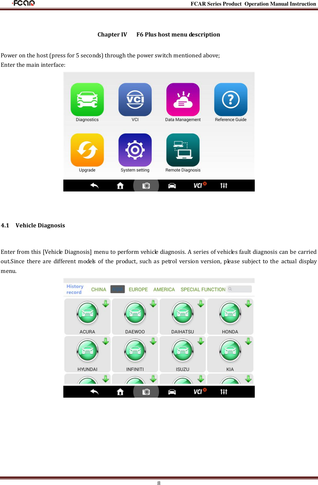                                                                                                           FCAR Series Product Operation Manual Instruction 8  Chapter IV      F6 Plus host menu description  Power on the host (press for 5 seconds) through the power switch mentioned above;   Enter the main interface:   4.1    Vehicle Diagnosis Enter from this [Vehicle Diagnosis] menu to perform vehicle diagnosis. A series of vehicles fault diagnosis can be carried out.Since  there  are different models  of the product,  such as petrol version  version, please  subject  to the actual  display menu.       
