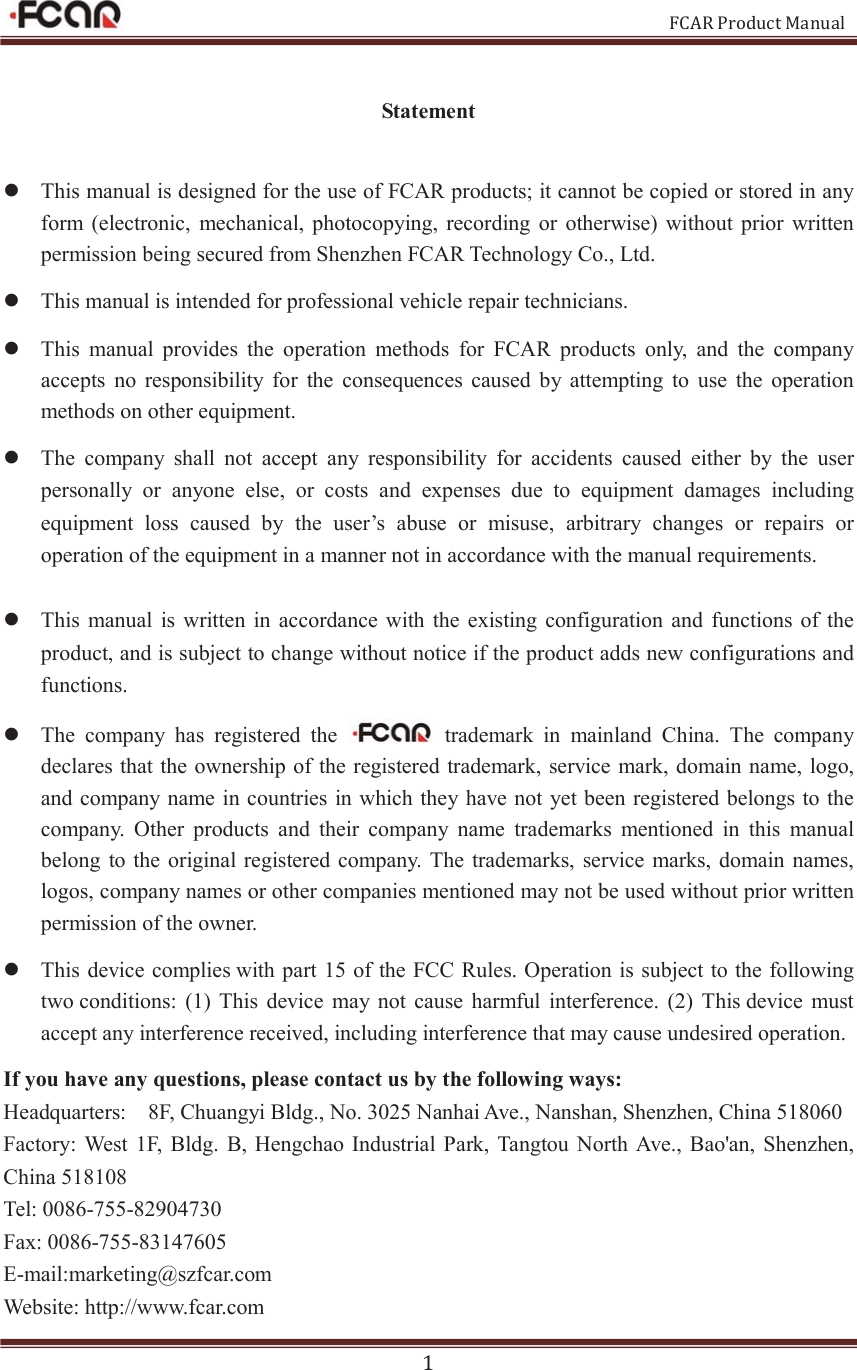                                                           FCAR Product Manual 1 Statement z This manual is designed for the use of FCAR products; it cannot be copied or stored in any form  (electronic,  mechanical,  photocopying,  recording  or  otherwise) without prior  written permission being secured from Shenzhen FCAR Technology Co., Ltd. z This manual is intended for professional vehicle repair technicians.   z This  manual  provides  the  operation  methods  for  FCAR  products  only,  and  the  company accepts  no  responsibility  for  the  consequences  caused  by  attempting  to  use  the  operation methods on other equipment.   z The  company  shall  not  accept  any  responsibility  for  accidents  caused  either  by  the  user personally  or  anyone  else,  or  costs  and  expenses  due  to  equipment  damages  including equipment  loss  caused  by  the  user’s  abuse  or  misuse,  arbitrary  changes  or  repairs  or operation of the equipment in a manner not in accordance with the manual requirements.    z This manual  is written  in  accordance  with the  existing  configuration  and  functions of the product, and is subject to change without notice if the product adds new configurations and functions.   z The  company  has  registered  the    trademark  in  mainland  China.  The  company declares that the ownership of the registered trademark,  service mark, domain name, logo, and company name in countries in which they have not yet been registered belongs to the company.  Other  products  and  their  company  name  trademarks  mentioned  in  this  manual belong to the  original registered company.  The  trademarks,  service marks,  domain names, logos, company names or other companies mentioned may not be used without prior written permission of the owner. z This device complies with part 15 of the FCC Rules. Operation is subject to the following two conditions:  (1)  This  device  may  not  cause  harmful  interference.  (2) This device  must accept any interference received, including interference that may cause undesired operation. If you have any questions, please contact us by the following ways: Headquarters:    8F, Chuangyi Bldg., No. 3025 Nanhai Ave., Nanshan, Shenzhen, China 518060 Factory:  West 1F,  Bldg.  B, Hengchao  Industrial  Park,  Tangtou North Ave., Bao&apos;an,  Shenzhen, China 518108 Tel: 0086-755-82904730 Fax: 0086-755-83147605 E-mail:marketing@szfcar.com Website: http://www.fcar.com 