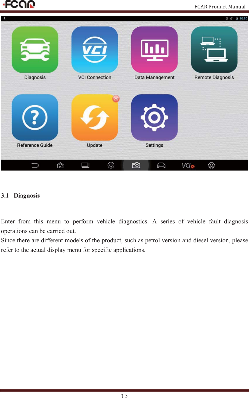                                                           FCAR Product Manual 13  3.1 Diagnosis Enter  from  this  menu  to  perform  vehicle  diagnostics.  A  series  of  vehicle  fault  diagnosis operations can be carried out. Since there are different models of the product, such as petrol version and diesel version, please refer to the actual display menu for specific applications.    