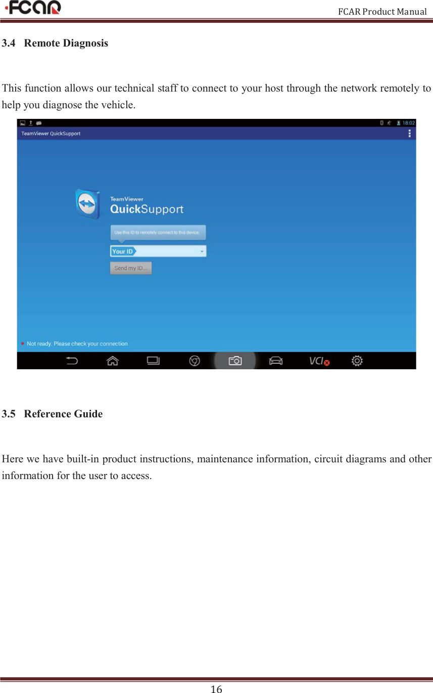                                                           FCAR Product Manual 16 3.4 Remote Diagnosis This function allows our technical staff to connect to your host through the network remotely to help you diagnose the vehicle.  3.5 Reference Guide Here we have built-in product instructions, maintenance information, circuit diagrams and other information for the user to access.   