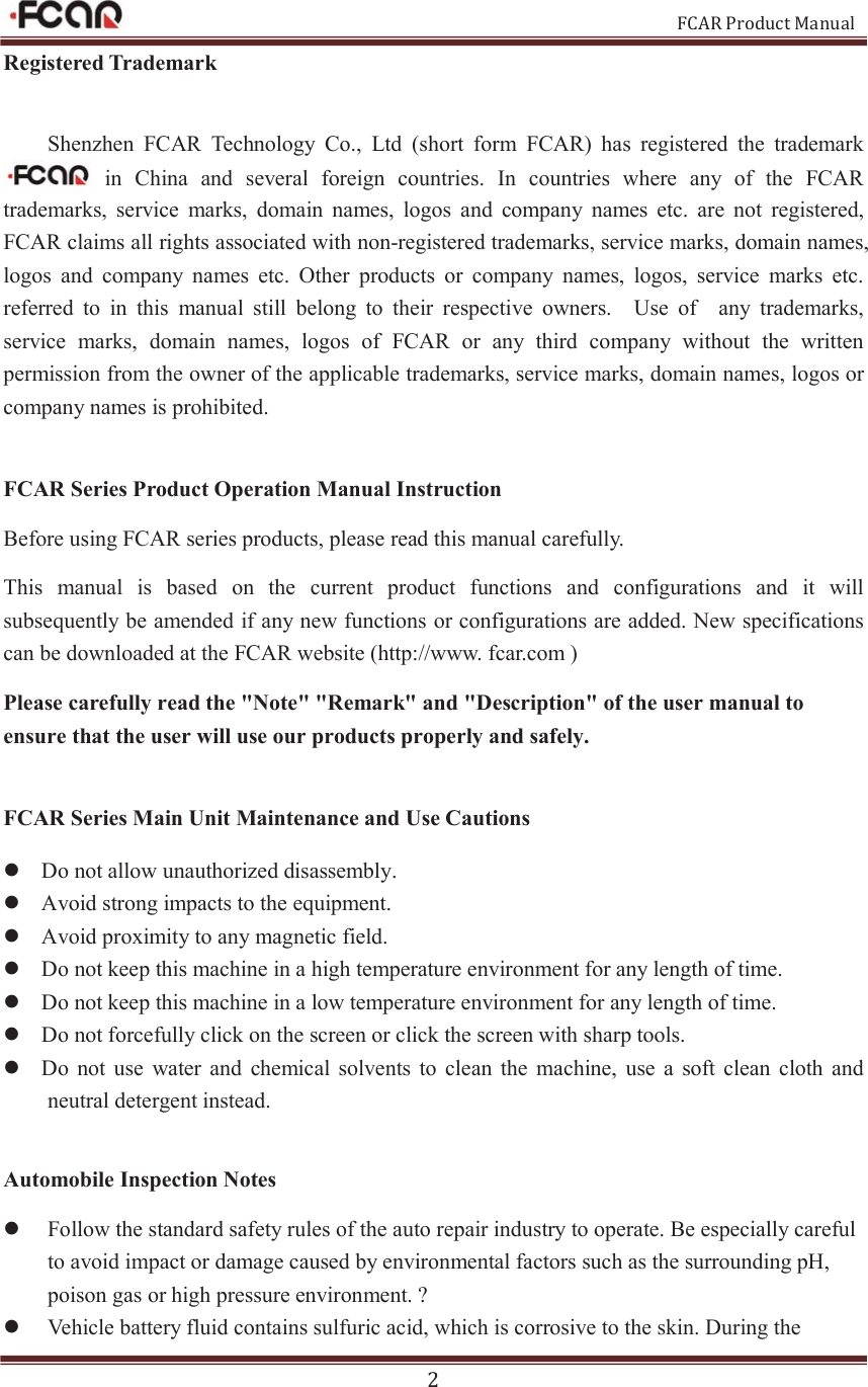                                                           FCAR Product Manual 2 Registered Trademark Shenzhen  FCAR  Technology  Co.,  Ltd  (short  form  FCAR)  has  registered  the  trademark   in  China  and  several  foreign  countries.  In  countries  where  any  of  the  FCAR trademarks,  service  marks,  domain  names,  logos  and  company  names  etc.  are  not  registered, FCAR claims all rights associated with non-registered trademarks, service marks, domain names, logos  and  company  names  etc.  Other  products  or  company  names,  logos,  service  marks  etc. referred  to  in  this  manual  still  belong  to  their  respective  owners.    Use  of    any  trademarks, service  marks,  domain  names,  logos  of  FCAR  or  any  third  company  without  the  written permission from the owner of the applicable trademarks, service marks, domain names, logos or company names is prohibited.    FCAR Series Product Operation Manual Instruction Before using FCAR series products, please read this manual carefully. This  manual  is  based  on  the  current  product  functions  and  configurations  and  it  will subsequently be amended if any new functions or configurations are added. New specifications can be downloaded at the FCAR website (http://www. fcar.com )   Please carefully read the &quot;Note&quot; &quot;Remark&quot; and &quot;Description&quot; of the user manual to ensure that the user will use our products properly and safely.  FCAR Series Main Unit Maintenance and Use Cautions   z Do not allow unauthorized disassembly.   z Avoid strong impacts to the equipment.   z Avoid proximity to any magnetic field.   z Do not keep this machine in a high temperature environment for any length of time.   z Do not keep this machine in a low temperature environment for any length of time.   z Do not forcefully click on the screen or click the screen with sharp tools.   z Do  not  use  water  and  chemical  solvents  to  clean  the machine,  use  a  soft  clean  cloth  and neutral detergent instead.  Automobile Inspection Notes z Follow the standard safety rules of the auto repair industry to operate. Be especially careful to avoid impact or damage caused by environmental factors such as the surrounding pH, poison gas or high pressure environment. ?   z Vehicle battery fluid contains sulfuric acid, which is corrosive to the skin. During the 