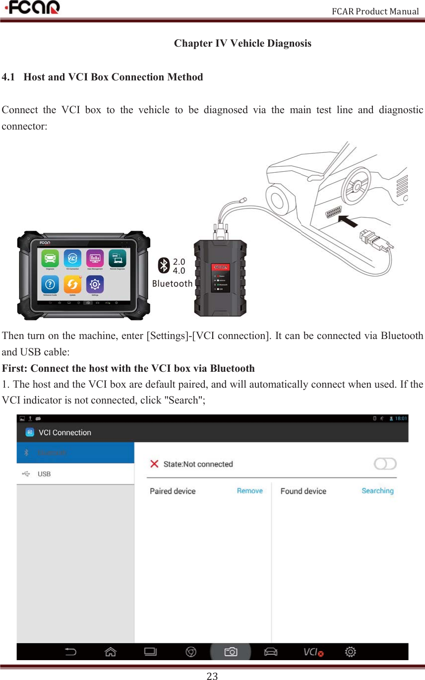                                                           FCAR Product Manual 23 Chapter IV Vehicle Diagnosis 4.1 Host and VCI Box Connection Method Connect  the  VCI  box  to  the  vehicle  to  be  diagnosed  via  the  main  test  line  and  diagnostic connector:  Then turn on the machine, enter [Settings]-[VCI connection]. It can be connected via Bluetooth and USB cable: First: Connect the host with the VCI box via Bluetooth 1. The host and the VCI box are default paired, and will automatically connect when used. If the VCI indicator is not connected, click &quot;Search&quot;;  