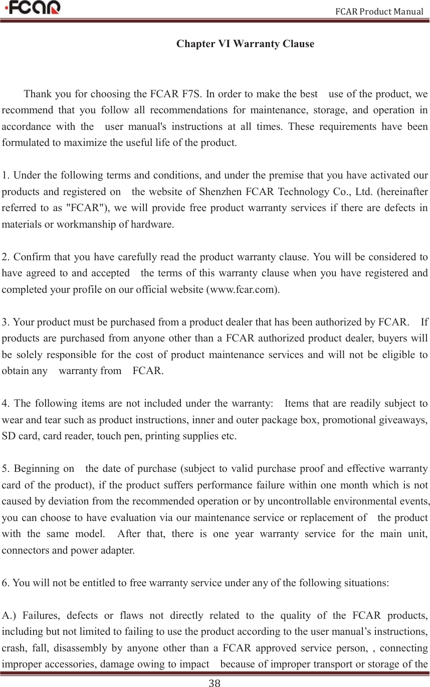                                                           FCAR Product Manual 38 Chapter VI Warranty Clause  Thank you for choosing the FCAR F7S. In order to make the best    use of the product, we recommend  that  you  follow  all  recommendations  for  maintenance,  storage,  and  operation  in accordance  with  the    user  manual&apos;s  instructions  at  all  times.  These  requirements  have  been formulated to maximize the useful life of the product.   1. Under the following terms and conditions, and under the premise that you have activated our products and registered on    the website of Shenzhen FCAR Technology Co., Ltd. (hereinafter referred to as &quot;FCAR&quot;),  we  will  provide free product warranty  services if  there are  defects in materials or workmanship of hardware.   2. Confirm that you have carefully read the product warranty clause. You will be considered to have agreed  to and accepted    the terms of  this warranty clause when you have registered and completed your profile on our official website (www.fcar.com). 3. Your product must be purchased from a product dealer that has been authorized by FCAR.    If   products are purchased from anyone other than a FCAR authorized product dealer, buyers will be  solely  responsible  for  the  cost  of  product  maintenance  services  and  will  not  be  eligible  to obtain any    warranty from    FCAR.   4. The following items are not included under the  warranty:    Items that are readily subject to wear and tear such as product instructions, inner and outer package box, promotional giveaways, SD card, card reader, touch pen, printing supplies etc.   5. Beginning on    the  date of purchase  (subject to valid  purchase proof and effective warranty card of the product), if the product  suffers performance failure  within  one month  which is  not caused by deviation from the recommended operation or by uncontrollable environmental events,     you can choose to have evaluation via our maintenance service or replacement of    the product with  the  same  model.    After  that,  there  is  one  year  warranty  service  for  the  main  unit, connectors and power adapter. 6. You will not be entitled to free warranty service under any of the following situations: A.)  Failures,  defects  or  flaws  not  directly  related  to  the  quality  of  the  FCAR  products,   including but not limited to failing to use the product according to the user manual’s instructions, crash,  fall,  disassembly  by  anyone  other  than  a  FCAR  approved  service  person,  ,  connecting improper accessories, damage owing to impact    because of improper transport or storage of the 