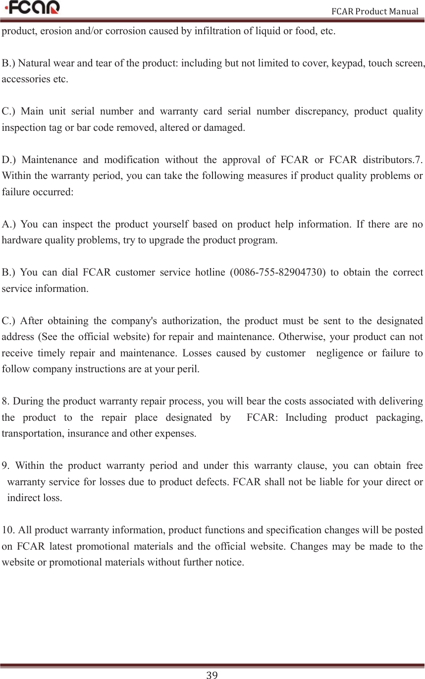                                                           FCAR Product Manual 39 product, erosion and/or corrosion caused by infiltration of liquid or food, etc. B.) Natural wear and tear of the product: including but not limited to cover, keypad, touch screen, accessories etc. C.)  Main  unit  serial  number  and  warranty  card  serial  number  discrepancy,  product  quality inspection tag or bar code removed, altered or damaged.   D.)  Maintenance  and  modification  without  the  approval  of  FCAR  or  FCAR  distributors.7. Within the warranty period, you can take the following measures if product quality problems or failure occurred: A.)  You  can  inspect  the  product  yourself  based  on  product  help  information.  If  there  are  no hardware quality problems, try to upgrade the product program.   B.)  You  can  dial  FCAR  customer  service  hotline  (0086-755-82904730)  to  obtain  the  correct service information.   C.)  After  obtaining  the  company&apos;s  authorization,  the  product  must  be  sent  to  the  designated address (See  the official website) for repair  and maintenance. Otherwise, your  product can not receive  timely  repair  and  maintenance.  Losses  caused  by  customer    negligence  or  failure  to follow company instructions are at your peril. 8. During the product warranty repair process, you will bear the costs associated with delivering the  product  to  the  repair  place  designated  by    FCAR: Including  product  packaging, transportation, insurance and other expenses. 9.  Within  the  product  warranty  period  and  under  this  warranty  clause,  you  can  obtain  free warranty service for losses due to product defects. FCAR shall not be liable for your direct or indirect loss. 10. All product warranty information, product functions and specification changes will be posted on  FCAR  latest  promotional  materials  and  the  official  website.  Changes  may be  made  to  the website or promotional materials without further notice.   