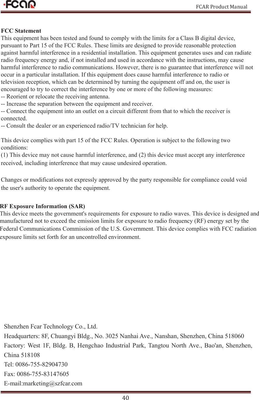 FCAR Product Manual 40 Shenzhen Fcar Technology Co., Ltd. Headquarters: 8F, Chuangyi Bldg., No. 3025 Nanhai Ave., Nanshan, Shenzhen, China 518060 Factory:  West  1F,  Bldg.  B, Hengchao  Industrial  Park,  Tangtou North Ave., Bao&apos;an,  Shenzhen, China 518108 Tel: 0086-755-82904730 Fax: 0086-755-83147605 E-mail:marketing@szfcar.com )&amp;&amp;6WDWHPHQW7KLVHTXLSPHQWKDVEHHQWHVWHGDQGIRXQGWRFRPSO\ZLWKWKHOLPLWVIRUD&amp;ODVV%GLJLWDOGHYLFHSXUVXDQWWR3DUWRIWKH)&amp;&amp;5XOHV7KHVHOLPLWVDUHGHVLJQHGWRSURYLGHUHDVRQDEOHSURWHFWLRQDJDLQVWKDUPIXOLQWHUIHUHQFHLQDUHVLGHQWLDOLQVWDOODWLRQ7KLVHTXLSPHQWJHQHUDWHVXVHVDQGFDQUDGLDWHUDGLRIUHTXHQF\HQHUJ\DQGLIQRWLQVWDOOHGDQGXVHGLQDFFRUGDQFHZLWKWKHLQVWUXFWLRQVPD\FDXVHKDUPIXOLQWHUIHUHQFHWRUDGLRFRPPXQLFDWLRQV+RZHYHUWKHUHLVQRJXDUDQWHHWKDWLQWHUIHUHQFHZLOOQRWRFFXULQDSDUWLFXODULQVWDOODWLRQ,IWKLVHTXLSPHQWGRHVFDXVHKDUPIXOLQWHUIHUHQFHWRUDGLRRUWHOHYLVLRQUHFHSWLRQZKLFKFDQEHGHWHUPLQHGE\WXUQLQJWKHHTXLSPHQWRIIDQGRQWKHXVHULVHQFRXUDJHGWRWU\WRFRUUHFWWKHLQWHUIHUHQFHE\RQHRUPRUHRIWKHIROORZLQJPHDVXUHV5HRULHQWRUUHORFDWHWKHUHFHLYLQJDQWHQQD,QFUHDVHWKHVHSDUDWLRQEHWZHHQWKHHTXLSPHQWDQGUHFHLYHU&amp;RQQHFWWKHHTXLSPHQWLQWRDQRXWOHWRQDFLUFXLWGLIIHUHQWIURPWKDWWRZKLFKWKHUHFHLYHULVFRQQHFWHG&amp;RQVXOWWKHGHDOHURUDQH[SHULHQFHGUDGLR79WHFKQLFLDQIRUKHOS7KLVGHYLFHFRPSOLHVZLWKSDUWRIWKH)&amp;&amp;5XOHV2SHUDWLRQLVVXEMHFWWRWKHIROORZLQJWZRFRQGLWLRQV7KLVGHYLFHPD\QRWFDXVHKDUPIXOLQWHUIHUHQFHDQGWKLVGHYLFHPXVWDFFHSWDQ\LQWHUIHUHQFHUHFHLYHGLQFOXGLQJLQWHUIHUHQFHWKDWPD\FDXVHXQGHVLUHGRSHUDWLRQ&amp;KDQJHVRUPRGLILFDWLRQVQRWH[SUHVVO\DSSURYHGE\WKHSDUW\UHVSRQVLEOHIRUFRPSOLDQFHFRXOGYRLGWKHXVHUVDXWKRULW\WRRSHUDWHWKHHTXLSPHQW5)([SRVXUH,QIRUPDWLRQ6$57KLVGHYLFHPHHWVWKHJRYHUQPHQWVUHTXLUHPHQWVIRUH[SRVXUHWRUDGLRZDYHV7KLVGHYLFHLVGHVLJQHGDQGPDQXIDFWXUHGQRWWRH[FHHGWKHHPLVVLRQOLPLWVIRUH[SRVXUHWRUDGLRIUHTXHQF\5)HQHUJ\VHWE\WKH)HGHUDO&amp;RPPXQLFDWLRQV&amp;RPPLVVLRQRIWKH86*RYHUQPHQW This device complies with FCC radiation exposure limits set forth for an uncontrolled environment.