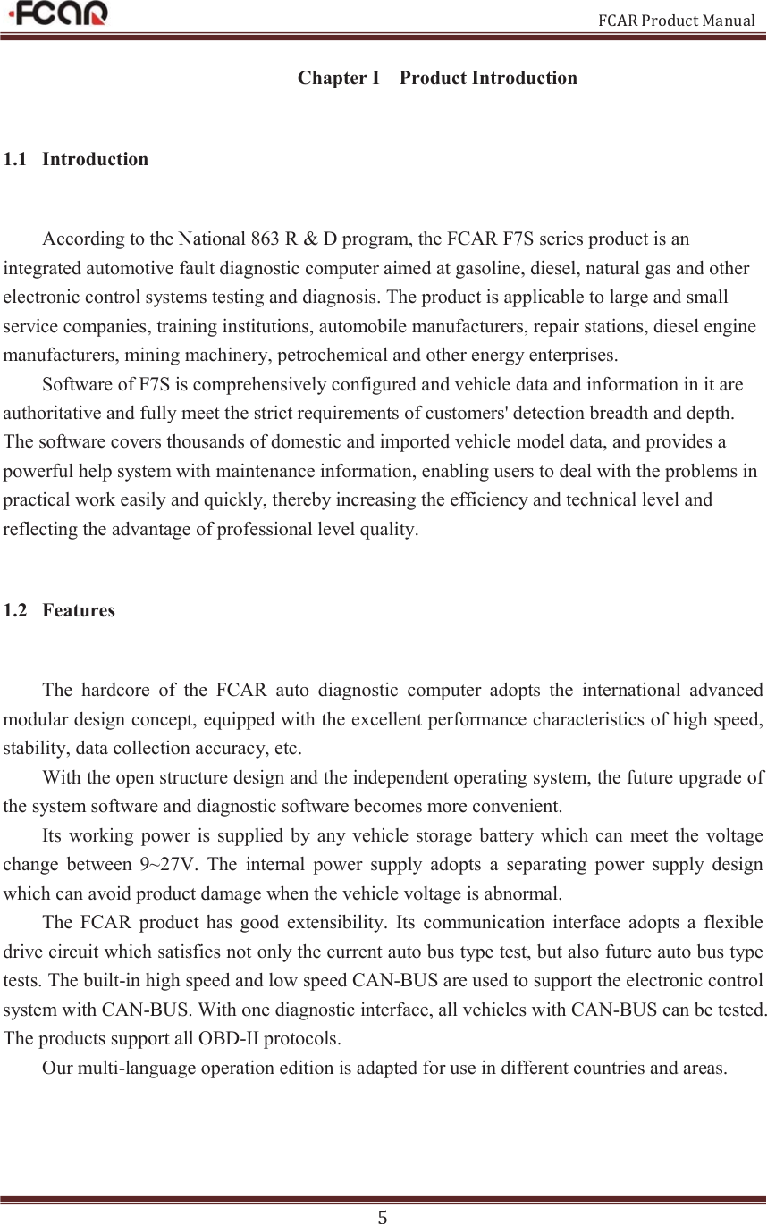                                                           FCAR Product Manual 5 Chapter I    Product Introduction 1.1 Introduction According to the National 863 R &amp; D program, the FCAR F7S series product is an integrated automotive fault diagnostic computer aimed at gasoline, diesel, natural gas and other electronic control systems testing and diagnosis. The product is applicable to large and small service companies, training institutions, automobile manufacturers, repair stations, diesel engine manufacturers, mining machinery, petrochemical and other energy enterprises. Software of F7S is comprehensively configured and vehicle data and information in it are authoritative and fully meet the strict requirements of customers&apos; detection breadth and depth. The software covers thousands of domestic and imported vehicle model data, and provides a powerful help system with maintenance information, enabling users to deal with the problems in practical work easily and quickly, thereby increasing the efficiency and technical level and reflecting the advantage of professional level quality.   1.2 Features The  hardcore  of  the  FCAR  auto  diagnostic  computer  adopts  the  international  advanced modular design concept, equipped with the excellent performance characteristics of high speed, stability, data collection accuracy, etc. With the open structure design and the independent operating system, the future upgrade of the system software and diagnostic software becomes more convenient.   Its working  power  is supplied  by any  vehicle storage battery which can  meet the voltage change  between  9~27V.  The  internal  power  supply  adopts  a  separating  power  supply  design which can avoid product damage when the vehicle voltage is abnormal.   The  FCAR  product  has  good  extensibility.  Its  communication  interface adopts  a  flexible drive circuit which satisfies not only the current auto bus type test, but also future auto bus type tests. The built-in high speed and low speed CAN-BUS are used to support the electronic control system with CAN-BUS. With one diagnostic interface, all vehicles with CAN-BUS can be tested. The products support all OBD-II protocols.   Our multi-language operation edition is adapted for use in different countries and areas.      