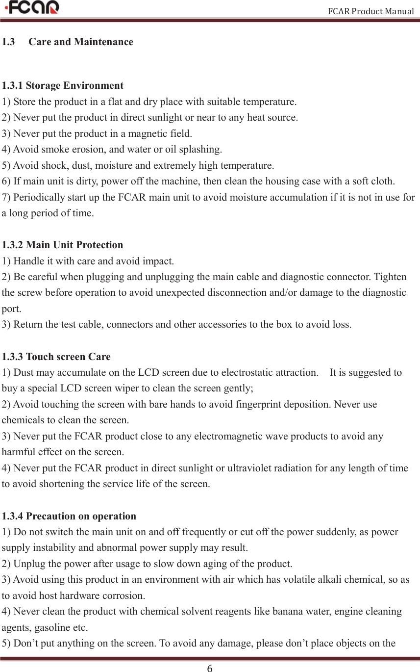                                                           FCAR Product Manual 6 1.3   Care and Maintenance 1.3.1 Storage Environment 1) Store the product in a flat and dry place with suitable temperature. 2) Never put the product in direct sunlight or near to any heat source.   3) Never put the product in a magnetic field.   4) Avoid smoke erosion, and water or oil splashing.   5) Avoid shock, dust, moisture and extremely high temperature.   6) If main unit is dirty, power off the machine, then clean the housing case with a soft cloth. 7) Periodically start up the FCAR main unit to avoid moisture accumulation if it is not in use for a long period of time.  1.3.2 Main Unit Protection 1) Handle it with care and avoid impact.   2) Be careful when plugging and unplugging the main cable and diagnostic connector. Tighten the screw before operation to avoid unexpected disconnection and/or damage to the diagnostic port.   3) Return the test cable, connectors and other accessories to the box to avoid loss.  1.3.3 Touch screen Care 1) Dust may accumulate on the LCD screen due to electrostatic attraction.    It is suggested to buy a special LCD screen wiper to clean the screen gently; 2) Avoid touching the screen with bare hands to avoid fingerprint deposition. Never use chemicals to clean the screen.   3) Never put the FCAR product close to any electromagnetic wave products to avoid any harmful effect on the screen.   4) Never put the FCAR product in direct sunlight or ultraviolet radiation for any length of time to avoid shortening the service life of the screen.  1.3.4 Precaution on operation 1) Do not switch the main unit on and off frequently or cut off the power suddenly, as power supply instability and abnormal power supply may result.     2) Unplug the power after usage to slow down aging of the product.   3) Avoid using this product in an environment with air which has volatile alkali chemical, so as to avoid host hardware corrosion.   4) Never clean the product with chemical solvent reagents like banana water, engine cleaning agents, gasoline etc.   5) Don’t put anything on the screen. To avoid any damage, please don’t place objects on the 