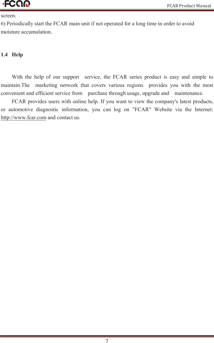                                                           FCAR Product Manual 7 screen.   6) Periodically start the FCAR main unit if not operated for a long time in order to avoid moisture accumulation.   1.4 Help With  the  help  of  our  support    service,  the  FCAR  series  product  is  easy  and  simple  to maintain.The    marketing  network  that  covers  various  regions    provides  you  with  the  most convenient and efficient service from    purchase through usage, upgrade and    maintenance. FCAR provides users with online help. If you want to view the company&apos;s latest products, or  automotive  diagnostic  information,  you  can  log  on  &quot;FCAR&quot;  Website  via  the  Internet: http://www.fcar.com and contact us. 