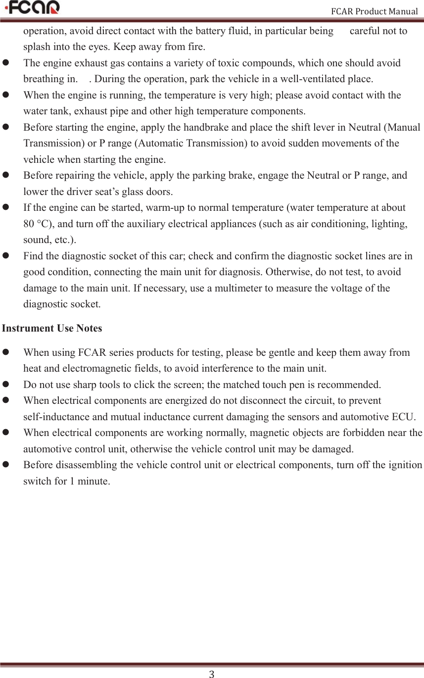                                                           FCAR Product Manual 3 operation, avoid direct contact with the battery fluid, in particular being      careful not to splash into the eyes. Keep away from fire. z The engine exhaust gas contains a variety of toxic compounds, which one should avoid breathing in.    . During the operation, park the vehicle in a well-ventilated place. z When the engine is running, the temperature is very high; please avoid contact with the water tank, exhaust pipe and other high temperature components. z Before starting the engine, apply the handbrake and place the shift lever in Neutral (Manual Transmission) or P range (Automatic Transmission) to avoid sudden movements of the vehicle when starting the engine. z Before repairing the vehicle, apply the parking brake, engage the Neutral or P range, and lower the driver seat’s glass doors. z If the engine can be started, warm-up to normal temperature (water temperature at about 80 °C), and turn off the auxiliary electrical appliances (such as air conditioning, lighting, sound, etc.).   z Find the diagnostic socket of this car; check and confirm the diagnostic socket lines are in good condition, connecting the main unit for diagnosis. Otherwise, do not test, to avoid damage to the main unit. If necessary, use a multimeter to measure the voltage of the diagnostic socket. Instrument Use Notes   z When using FCAR series products for testing, please be gentle and keep them away from heat and electromagnetic fields, to avoid interference to the main unit.   z Do not use sharp tools to click the screen; the matched touch pen is recommended.   z When electrical components are energized do not disconnect the circuit, to prevent self-inductance and mutual inductance current damaging the sensors and automotive ECU.   z When electrical components are working normally, magnetic objects are forbidden near the automotive control unit, otherwise the vehicle control unit may be damaged.   z Before disassembling the vehicle control unit or electrical components, turn off the ignition switch for 1 minute.           