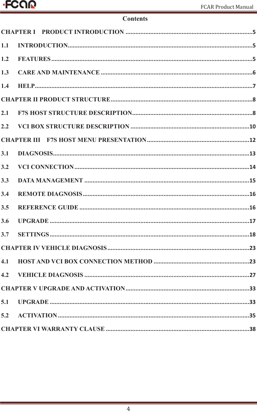                                                           FCAR Product Manual 4 Contents CHAPTER I    PRODUCT INTRODUCTION .............................................................................5 1.1 INTRODUCTION................................................................................................................5 1.2 FEATURES ..........................................................................................................................5 1.3 CARE AND MAINTENANCE ............................................................................................6 1.4 HELP....................................................................................................................................7 CHAPTER II PRODUCT STRUCTURE ......................................................................................8 2.1 F7S HOST STRUCTURE DESCRIPTION.........................................................................8 2.2 VCI BOX STRUCTURE DESCRIPTION ........................................................................ 10 CHAPTER III    F7S HOST MENU PRESENTATION .............................................................. 1 2  3.1 DIAGNOSIS ....................................................................................................................... 13 3.2 VCI CONNECTION .......................................................................................................... 14 3.3 DATA MANAGEMENT .................................................................................................... 15 3.4 REMOTE DIAGNOSIS ..................................................................................................... 16 3.5 REFERENCE GUIDE ....................................................................................................... 16 3.6 UPGRADE ......................................................................................................................... 17 3.7 SETTINGS ......................................................................................................................... 18 CHAPTER IV VEHICLE DIAGNOSIS ...................................................................................... 23 4.1 HOST AND VCI BOX CONNECTION METHOD .......................................................... 23 4.2 VEHICLE DIAGNOSIS .................................................................................................... 27 CHAPTER V UPGRADE AND ACTIVATION ........................................................................... 33 5.1 UPGRADE ......................................................................................................................... 33 5.2 ACTIVATION .................................................................................................................... 35 CHAPTER VI WARRANTY CLAUSE ....................................................................................... 38  