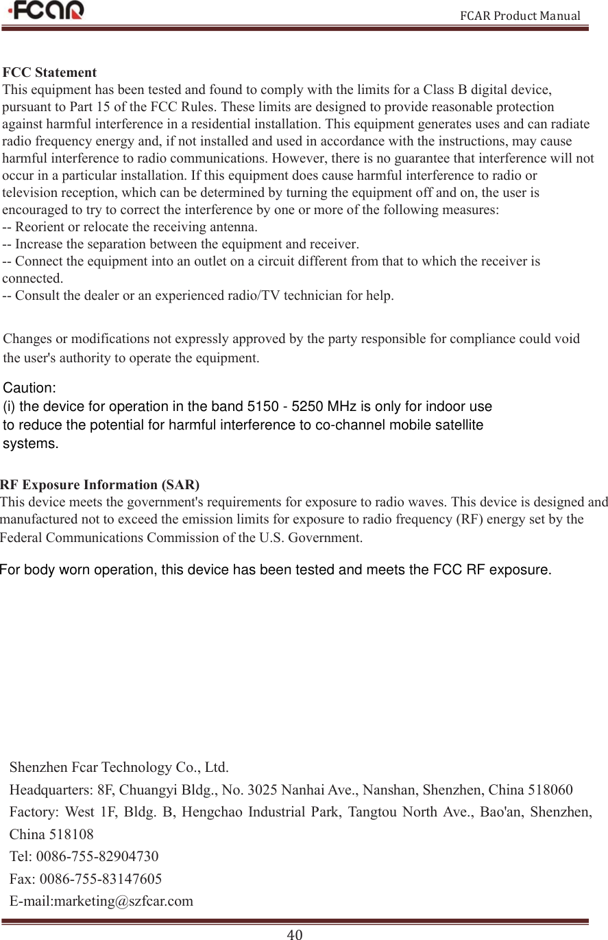 FCAR Product Manual 40 Shenzhen Fcar Technology Co., Ltd. Headquarters: 8F, Chuangyi Bldg., No. 3025 Nanhai Ave., Nanshan, Shenzhen, China 518060 Factory:  West  1F,  Bldg.  B, Hengchao  Industrial  Park,  Tangtou North Ave., Bao&apos;an, Shenzhen, China 518108 Tel: 0086-755-82904730 Fax: 0086-755-83147605 E-mail:marketing@szfcar.com )&amp;&amp;6WDWHPHQW7KLVHTXLSPHQWKDVEHHQWHVWHGDQGIRXQGWRFRPSO\ZLWKWKHOLPLWVIRUD&amp;ODVV%GLJLWDOGHYLFHSXUVXDQWWR3DUWRIWKH)&amp;&amp;5XOHV7KHVHOLPLWVDUHGHVLJQHGWRSURYLGHUHDVRQDEOHSURWHFWLRQDJDLQVWKDUPIXOLQWHUIHUHQFHLQDUHVLGHQWLDOLQVWDOODWLRQ7KLVHTXLSPHQWJHQHUDWHVXVHVDQGFDQUDGLDWHUDGLRIUHTXHQF\HQHUJ\DQGLIQRWLQVWDOOHGDQGXVHGLQDFFRUGDQFHZLWKWKHLQVWUXFWLRQVPD\FDXVHKDUPIXOLQWHUIHUHQFHWRUDGLRFRPPXQLFDWLRQV+RZHYHUWKHUHLVQRJXDUDQWHHWKDWLQWHUIHUHQFHZLOOQRWRFFXULQDSDUWLFXODULQVWDOODWLRQ,IWKLVHTXLSPHQWGRHVFDXVHKDUPIXOLQWHUIHUHQFHWRUDGLRRUWHOHYLVLRQUHFHSWLRQZKLFKFDQEHGHWHUPLQHGE\WXUQLQJWKHHTXLSPHQWRIIDQGRQWKHXVHULVHQFRXUDJHGWRWU\WRFRUUHFWWKHLQWHUIHUHQFHE\RQHRUPRUHRIWKHIROORZLQJPHDVXUHV5HRULHQWRUUHORFDWHWKHUHFHLYLQJDQWHQQD,QFUHDVHWKHVHSDUDWLRQEHWZHHQWKHHTXLSPHQWDQGUHFHLYHU&amp;RQQHFWWKHHTXLSPHQWLQWRDQRXWOHWRQDFLUFXLWGLIIHUHQWIURPWKDWWRZKLFKWKHUHFHLYHULVFRQQHFWHG&amp;RQVXOWWKHGHDOHURUDQH[SHULHQFHGUDGLR79WHFKQLFLDQIRUKHOS&amp;KDQJHVRUPRGLILFDWLRQVQRWH[SUHVVO\DSSURYHGE\WKHSDUW\UHVSRQVLEOHIRUFRPSOLDQFHFRXOGYRLGWKHXVHUVDXWKRULW\WRRSHUDWHWKHHTXLSPHQW5)([SRVXUH,QIRUPDWLRQ6$57KLVGHYLFHPHHWVWKHJRYHUQPHQWVUHTXLUHPHQWVIRUH[SRVXUHWRUDGLRZDYHV7KLVGHYLFHLVGHVLJQHGDQGPDQXIDFWXUHGQRWWRH[FHHGWKHHPLVVLRQOLPLWVIRUH[SRVXUHWRUDGLRIUHTXHQF\5)HQHUJ\VHWE\WKH)HGHUDO&amp;RPPXQLFDWLRQV&amp;RPPLVVLRQRIWKH86*RYHUQPHQW Caution:(i) the device for operation in the band 5150 - 5250 MHz is only for indoor use to reduce the potential for harmful interference to co-channel mobile satellite systems.For body worn operation, this device has been tested and meets the FCC RF exposure.