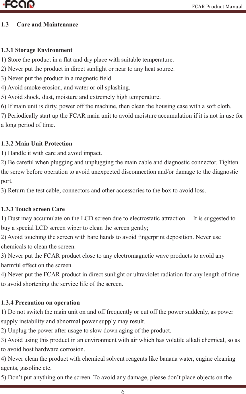                                                           FCAR Product Manual 6 1.3   Care and Maintenance 1.3.1 Storage Environment 1) Store the product in a flat and dry place with suitable temperature. 2) Never put the product in direct sunlight or near to any heat source.   3) Never put the product in a magnetic field.   4) Avoid smoke erosion, and water or oil splashing.   5) Avoid shock, dust, moisture and extremely high temperature.   6) If main unit is dirty, power off the machine, then clean the housing case with a soft cloth. 7) Periodically start up the FCAR main unit to avoid moisture accumulation if it is not in use for a long period of time.  1.3.2 Main Unit Protection 1) Handle it with care and avoid impact.   2) Be careful when plugging and unplugging the main cable and diagnostic connector. Tighten the screw before operation to avoid unexpected disconnection and/or damage to the diagnostic port.   3) Return the test cable, connectors and other accessories to the box to avoid loss.  1.3.3 Touch screen Care 1) Dust may accumulate on the LCD screen due to electrostatic attraction.    It is suggested to buy a special LCD screen wiper to clean the screen gently; 2) Avoid touching the screen with bare hands to avoid fingerprint deposition. Never use chemicals to clean the screen.   3) Never put the FCAR product close to any electromagnetic wave products to avoid any harmful effect on the screen.   4) Never put the FCAR product in direct sunlight or ultraviolet radiation for any length of time to avoid shortening the service life of the screen.  1.3.4 Precaution on operation 1) Do not switch the main unit on and off frequently or cut off the power suddenly, as power supply instability and abnormal power supply may result.     2) Unplug the power after usage to slow down aging of the product.   3) Avoid using this product in an environment with air which has volatile alkali chemical, so as to avoid host hardware corrosion.   4) Never clean the product with chemical solvent reagents like banana water, engine cleaning agents, gasoline etc.   5) Don’t put anything on the screen. To avoid any damage, please don’t place objects on the 