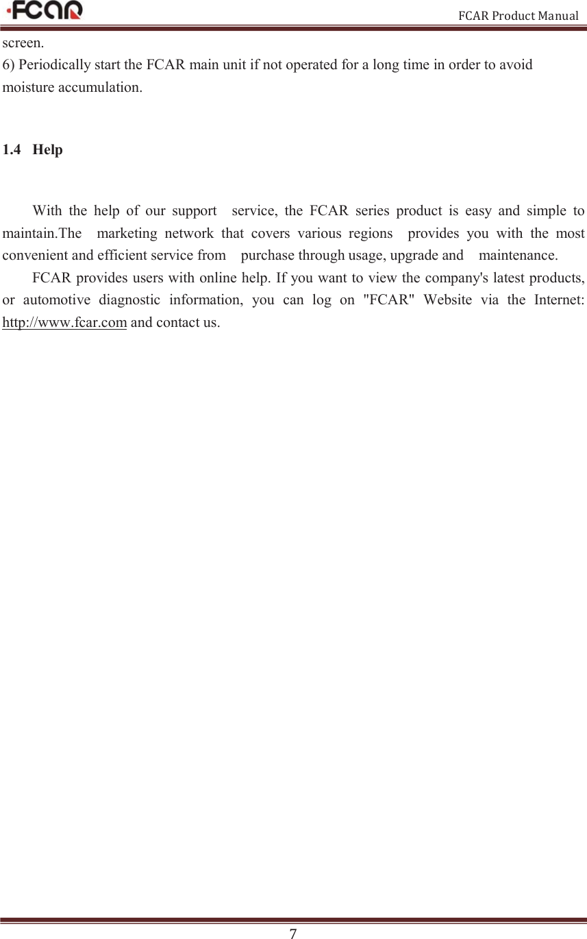                                                           FCAR Product Manual 7 screen.   6) Periodically start the FCAR main unit if not operated for a long time in order to avoid moisture accumulation.   1.4 Help With  the  help  of  our  support    service,  the  FCAR  series  product  is  easy  and  simple  to maintain.The    marketing  network  that  covers  various  regions    provides  you  with  the  most convenient and efficient service from    purchase through usage, upgrade and    maintenance. FCAR provides users with online help. If you want to view the company&apos;s latest products, or  automotive  diagnostic  information,  you  can  log  on  &quot;FCAR&quot;  Website  via  the  Internet: http://www.fcar.com and contact us. 