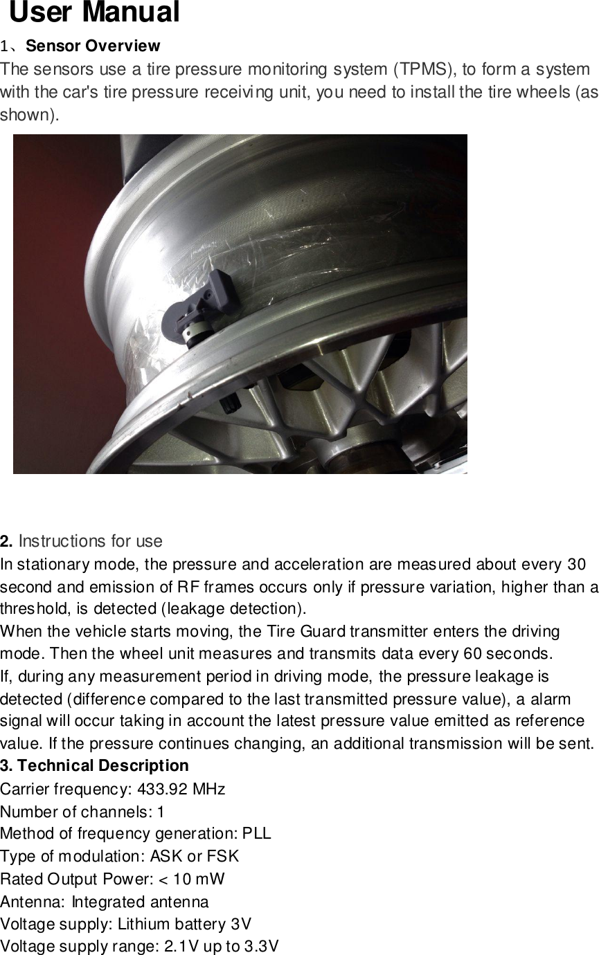    User Manual   1、Sensor Overview The sensors use a tire pressure monitoring system (TPMS), to form a system with the car&apos;s tire pressure receiving unit, you need to install the tire wheels (as shown).    2. Instructions for use In stationary mode, the pressure and acceleration are measured about every 30 second and emission of RF frames occurs only if pressure variation, higher than a threshold, is detected (leakage detection).   When the vehicle starts moving, the Tire Guard transmitter enters the driving mode. Then the wheel unit measures and transmits data every 60 seconds.   If, during any measurement period in driving mode, the pressure leakage is detected (difference compared to the last transmitted pressure value), a alarm signal will occur taking in account the latest pressure value emitted as reference value. If the pressure continues changing, an additional transmission will be sent.   3. Technical Description   Carrier frequency: 433.92 MHz   Number of channels: 1   Method of frequency generation: PLL   Type of modulation: ASK or FSK Rated Output Power: &lt; 10 mW   Antenna: Integrated antenna   Voltage supply: Lithium battery 3V Voltage supply range: 2.1V up to 3.3V   