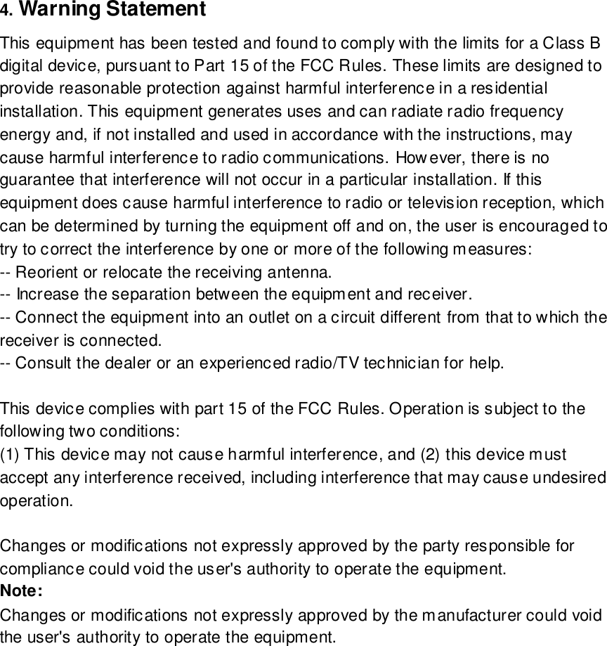  4. Warning Statement   This equipment has been tested and found to comply with the limits for a Class B digital device, pursuant to Part 15 of the FCC Rules. These limits are designed to provide reasonable protection against harmful interference in a residential installation. This equipment generates uses and can radiate radio frequency energy and, if not installed and used in accordance with the instructions, may cause harmful interference to radio communications. However, there is no guarantee that interference will not occur in a particular installation. If this equipment does cause harmful interference to radio or television reception, which can be determined by turning the equipment off and on, the user is encouraged to try to correct the interference by one or more of the following measures: -- Reorient or relocate the receiving antenna.  -- Increase the separation between the equipment and receiver.   -- Connect the equipment into an outlet on a circuit different from that to which the receiver is connected.  -- Consult the dealer or an experienced radio/TV technician for help.   This device complies with part 15 of the FCC Rules. Operation is subject to the following two conditions: (1) This device may not cause harmful interference, and (2) this device must accept any interference received, including interference that may cause undesired operation.   Changes or modifications not expressly approved by the party responsible for compliance could void the user&apos;s authority to operate the equipment. Note:   Changes or modifications not expressly approved by the manufacturer could void the user&apos;s authority to operate the equipment. 