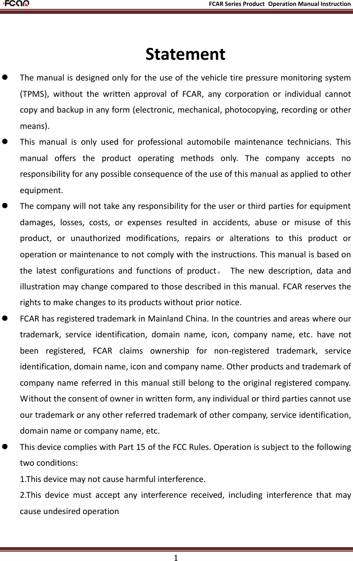                                                           FCAR Series Product Operation Manual Instruction 1  Statement  The manual is designed only for the use of the vehicle tire pressure monitoring system (TPMS),  without  the  written  approval  of  FCAR,  any  corporation  or  individual  cannot copy and backup in any form (electronic, mechanical, photocopying, recording or other means).    This  manual  is  only  used  for  professional  automobile  maintenance  technicians.  This manual  offers  the  product  operating  methods  only.  The  company  accepts  no responsibility for any possible consequence of the use of this manual as applied to other equipment.    The company will not take any responsibility for the user or third parties for equipment damages,  losses,  costs,  or  expenses  resulted  in  accidents,  abuse  or  misuse  of  this product,  or  unauthorized  modifications,  repairs  or  alterations  to  this  product  or operation or maintenance to not comply with the instructions. This manual is based on the  latest  configurations  and  functions  of  product。  The  new  description,  data  and illustration may change compared to those described in this manual. FCAR reserves the rights to make changes to its products without prior notice.    FCAR has registered trademark in Mainland China. In the countries and areas where our trademark,  service  identification,  domain  name,  icon,  company  name,  etc.  have  not been  registered,  FCAR  claims  ownership  for  non-registered  trademark,  service identification, domain name, icon and company name. Other products and trademark of company name referred in this manual still belong to the  original  registered company. Without the consent of owner in written form, any individual or third parties cannot use our trademark or any other referred trademark of other company, service identification, domain name or company name, etc.          This device complies with Part 15 of the FCC Rules. Operation is subject to the following two conditions: 1.This device may not cause harmful interference. 2.This  device  must  accept  any  interference  received,  including  interference  that  may cause undesired operation  