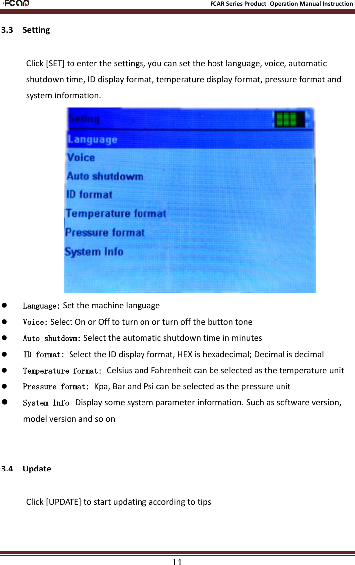                                                           FCAR Series Product Operation Manual Instruction 11 3.3    Setting Click [SET] to enter the settings, you can set the host language, voice, automatic shutdown time, ID display format, temperature display format, pressure format and system information.   Language: Set the machine language  Voice: Select On or Off to turn on or turn off the button tone  Auto shutdowm: Select the automatic shutdown time in minutes  ID format: Select the ID display format, HEX is hexadecimal; Decimal is decimal  Temperature format: Celsius and Fahrenheit can be selected as the temperature unit  Pressure format: Kpa, Bar and Psi can be selected as the pressure unit  System lnfo: Display some system parameter information. Such as software version, model version and so on  3.4    Update Click [UPDATE] to start updating according to tips 