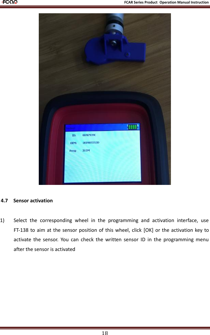                                                           FCAR Series Product Operation Manual Instruction 18  4.7  Sensor activation  1) Select  the  corresponding  wheel  in  the  programming  and  activation  interface,  use FT-138  to  aim  at the sensor position of this wheel, click  [OK] or the activation key to activate  the  sensor.  You  can  check  the  written  sensor  ID  in  the  programming  menu after the sensor is activated 