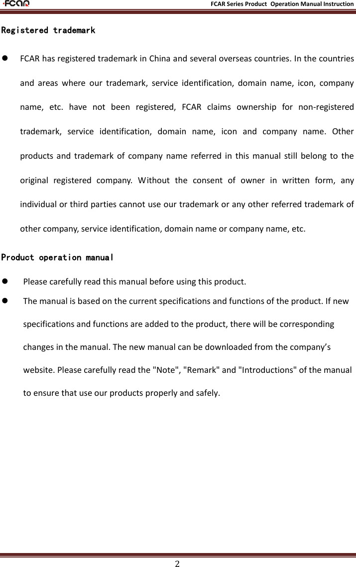                                                           FCAR Series Product Operation Manual Instruction 2 Registered trademark  FCAR has registered trademark in China and several overseas countries. In the countries and  areas  where  our  trademark,  service  identification,  domain  name,  icon,  company name,  etc.  have  not  been  registered,  FCAR  claims  ownership  for  non-registered trademark,  service  identification,  domain  name,  icon  and  company  name.  Other products  and  trademark  of  company  name  referred  in  this  manual  still  belong to  the original  registered  company.  Without  the  consent  of  owner  in  written  form,  any individual or third parties cannot use our trademark or any other referred trademark of other company, service identification, domain name or company name, etc.         Product operation manual   Please carefully read this manual before using this product.  The manual is based on the current specifications and functions of the product. If new specifications and functions are added to the product, there will be corresponding changes in the manual. The new manual can be downloaded from the company’s website. Please carefully read the &quot;Note&quot;, &quot;Remark&quot; and &quot;Introductions&quot; of the manual to ensure that use our products properly and safely.     