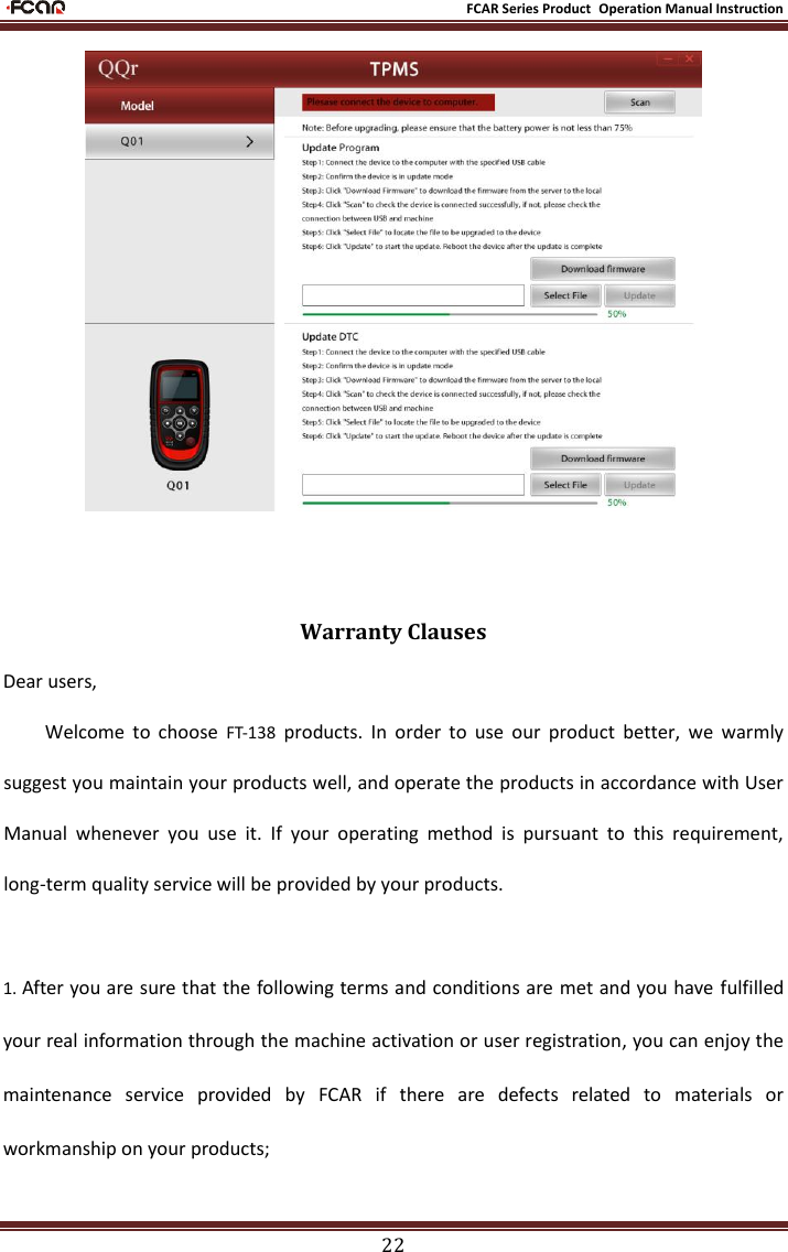                                                           FCAR Series Product Operation Manual Instruction 22    Warranty Clauses Dear users,   Welcome  to  choose  FT-138  products.  In  order  to  use  our  product  better,  we  warmly suggest you maintain your products well, and operate the products in accordance with User Manual  whenever  you  use  it.  If  your  operating  method  is  pursuant  to  this  requirement, long-term quality service will be provided by your products.  1. After you are sure that the following terms and conditions are met and you have fulfilled your real information through the machine activation or user registration, you can enjoy the maintenance  service  provided  by  FCAR  if  there  are  defects  related  to  materials  or workmanship on your products; 