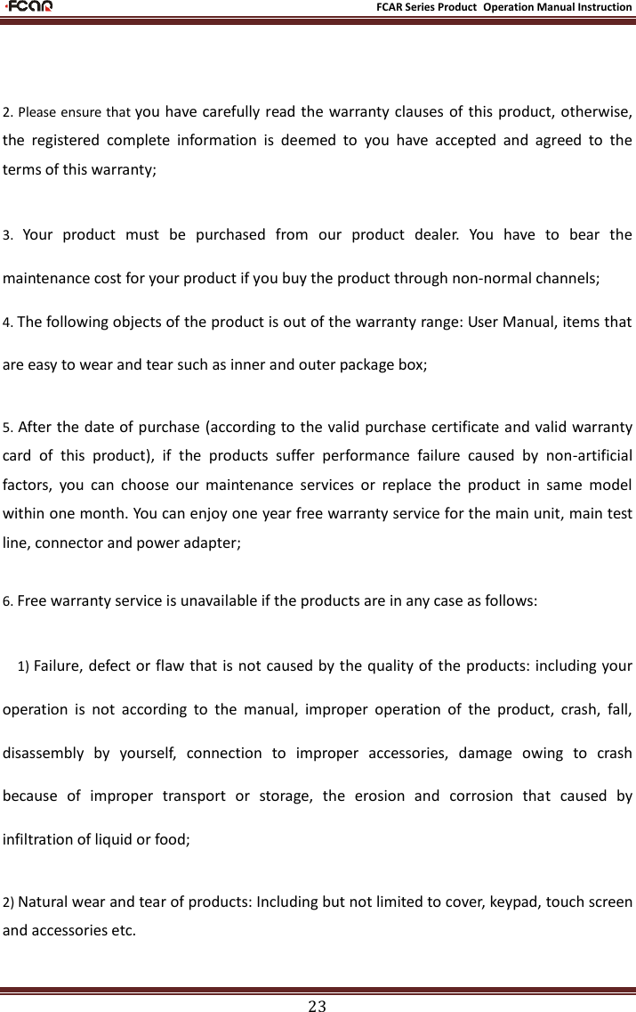                                                           FCAR Series Product Operation Manual Instruction 23  2. Please ensure that you have carefully read the warranty clauses  of this product, otherwise, the  registered  complete  information  is  deemed  to  you  have  accepted  and  agreed  to  the terms of this warranty; 3.  Your  product  must  be  purchased  from  our  product  dealer.  You  have  to  bear  the maintenance cost for your product if you buy the product through non-normal channels; 4. The following objects of the product is out of the warranty range: User Manual, items that are easy to wear and tear such as inner and outer package box; 5. After the date of purchase (according to the valid purchase certificate and valid warranty card  of  this  product),  if  the  products  suffer  performance  failure  caused  by  non-artificial factors,  you  can  choose  our  maintenance  services  or  replace  the  product  in  same  model within one month. You can enjoy one year free warranty service for the main unit, main test line, connector and power adapter; 6. Free warranty service is unavailable if the products are in any case as follows: 1) Failure, defect or flaw that is  not caused by the quality of  the products: including your operation  is  not  according  to  the  manual,  improper  operation  of  the  product,  crash,  fall, disassembly  by  yourself,  connection  to  improper  accessories,  damage  owing  to  crash because  of  improper  transport  or  storage,  the  erosion  and  corrosion  that  caused  by infiltration of liquid or food; 2) Natural wear and tear of products: Including but not limited to cover, keypad, touch screen and accessories etc. 