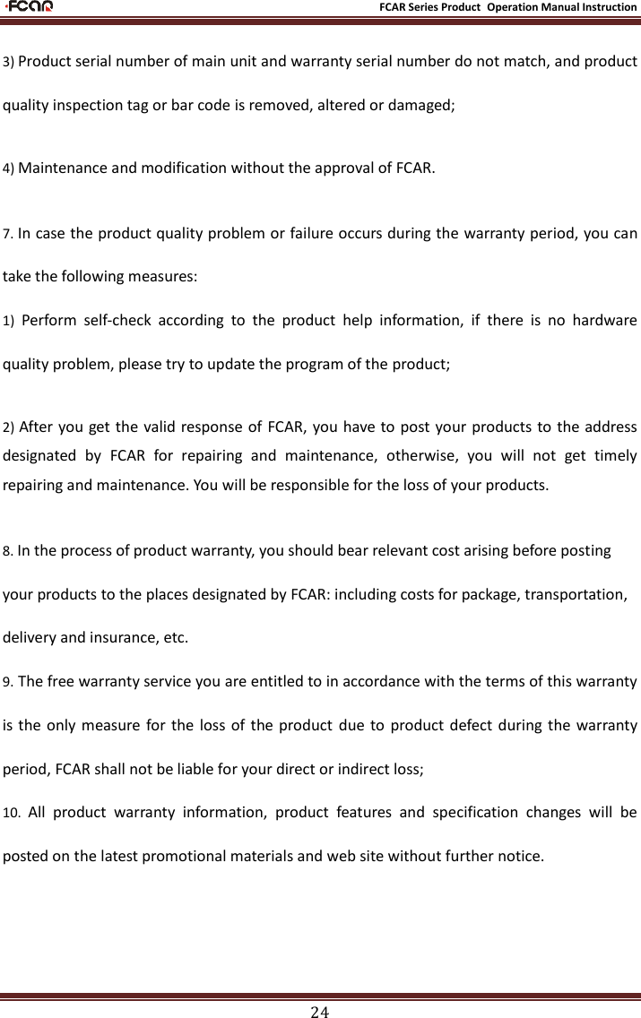                                                           FCAR Series Product Operation Manual Instruction 24 3) Product serial number of main unit and warranty serial number do not match, and product quality inspection tag or bar code is removed, altered or damaged; 4) Maintenance and modification without the approval of FCAR.     7. In case the product quality problem or failure occurs during the warranty period, you can take the following measures:   1)  Perform  self-check  according  to  the  product  help  information,  if  there  is  no  hardware quality problem, please try to update the program of the product; 2) After you get the valid response of  FCAR, you have to post your  products to the address designated  by  FCAR  for  repairing  and  maintenance,  otherwise,  you  will  not  get  timely repairing and maintenance. You will be responsible for the loss of your products. 8. In the process of product warranty, you should bear relevant cost arising before posting your products to the places designated by FCAR: including costs for package, transportation, delivery and insurance, etc.   9. The free warranty service you are entitled to in accordance with the terms of this warranty is the only  measure for the  loss  of the product  due  to  product defect during  the  warranty period, FCAR shall not be liable for your direct or indirect loss; 10.  All  product  warranty  information,  product  features  and  specification  changes  will  be posted on the latest promotional materials and web site without further notice.     