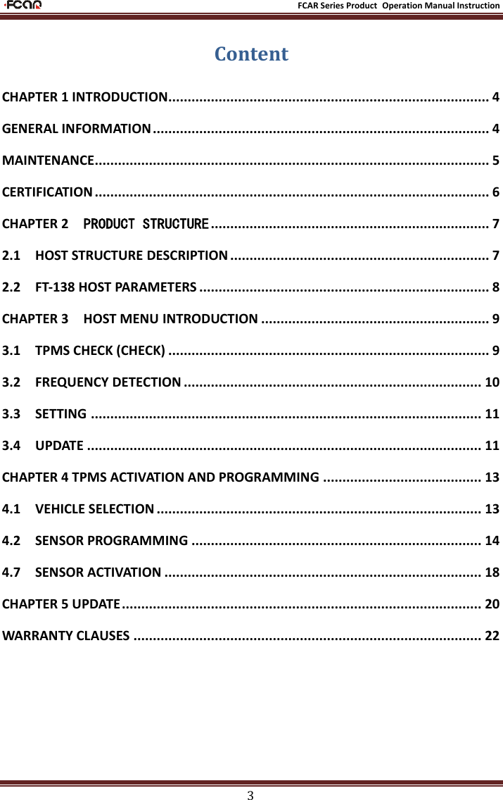                                                           FCAR Series Product Operation Manual Instruction 3 Content CHAPTER 1 INTRODUCTION................................................................................... 4 GENERAL INFORMATION ....................................................................................... 4 MAINTENANCE...................................................................................................... 5 CERTIFICATION ...................................................................................................... 6 CHAPTER 2    PRODUCT STRUCTURE ........................................................................ 7 2.1    HOST STRUCTURE DESCRIPTION ................................................................... 7 2.2    FT-138 HOST PARAMETERS ........................................................................... 8 CHAPTER 3    HOST MENU INTRODUCTION ........................................................... 9 3.1    TPMS CHECK (CHECK) ................................................................................... 9 3.2    FREQUENCY DETECTION ............................................................................. 10 3.3    SETTING ..................................................................................................... 11 3.4    UPDATE ...................................................................................................... 11 CHAPTER 4 TPMS ACTIVATION AND PROGRAMMING ......................................... 13 4.1    VEHICLE SELECTION .................................................................................... 13 4.2    SENSOR PROGRAMMING ........................................................................... 14 4.7    SENSOR ACTIVATION .................................................................................. 18 CHAPTER 5 UPDATE ............................................................................................. 20 WARRANTY CLAUSES .......................................................................................... 22  